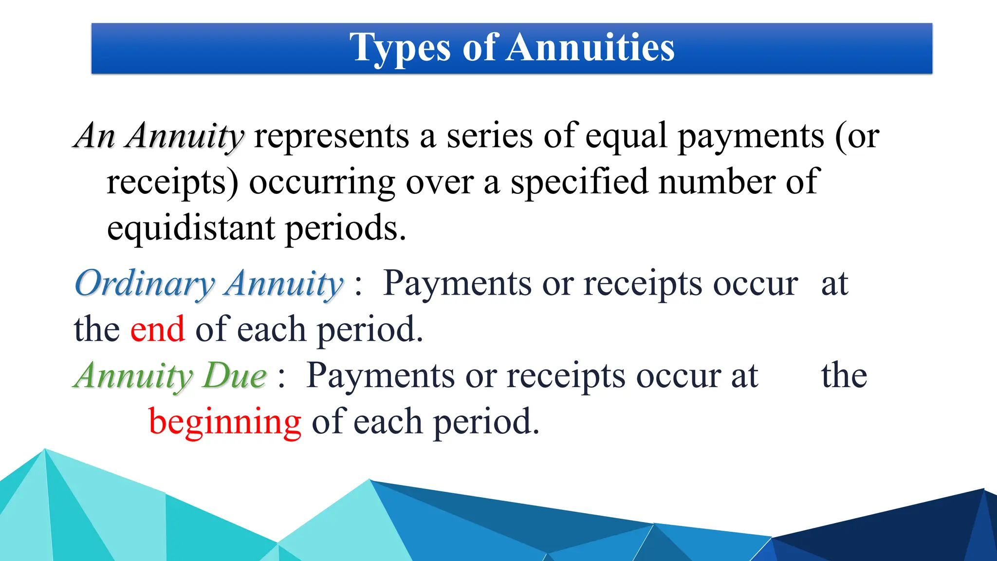 Types of Annuities
An Annuity represents a series of equal payments (or
receipts) occurring over a specified number of
equidistant periods.
Ordinary Annuity : Payments or receipts occur at
the end of each period.
Annuity Due : Payments or receipts occur at the
beginning of each period.
 
