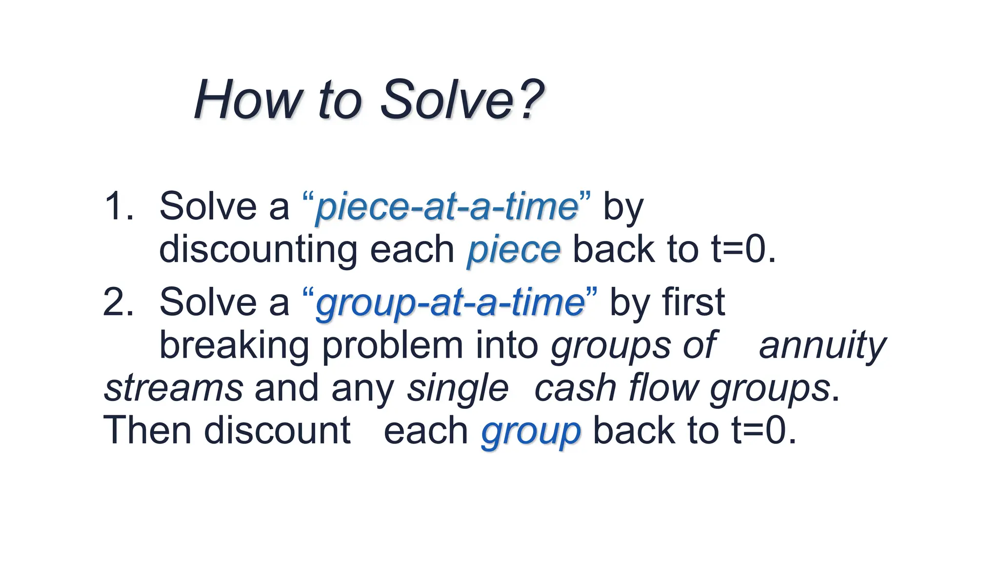 1. Solve a “piece-at-a-time” by
discounting each piece back to t=0.
2. Solve a “group-at-a-time” by first
breaking problem into groups of annuity
streams and any single cash flow groups.
Then discount each group back to t=0.
How to Solve?
 