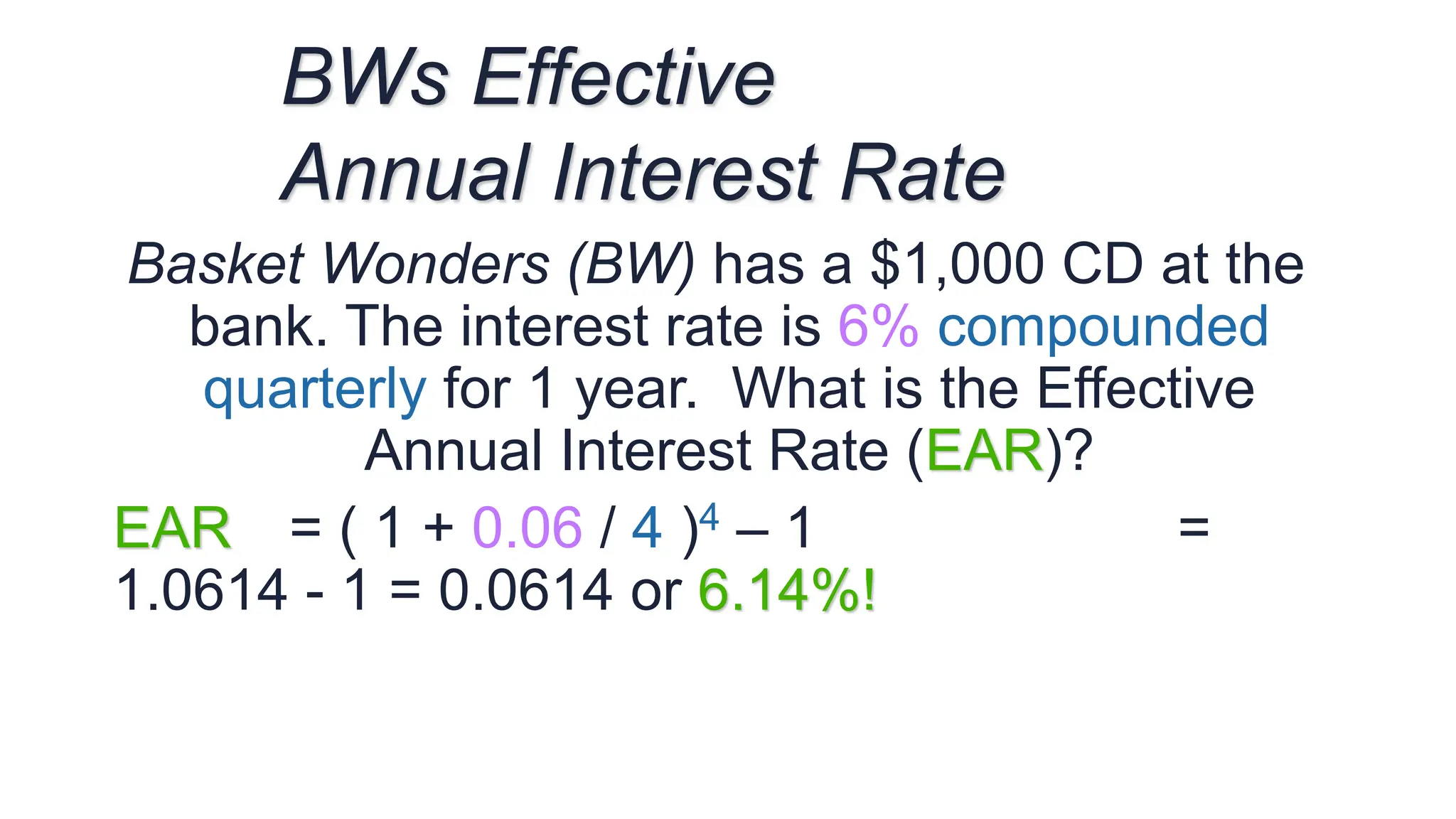 Basket Wonders (BW) has a $1,000 CD at the
bank. The interest rate is 6% compounded
quarterly for 1 year. What is the Effective
Annual Interest Rate (EAR)?
EAR = ( 1 + 0.06 / 4 )4 – 1 =
1.0614 - 1 = 0.0614 or 6.14%!
BWs Effective
Annual Interest Rate
 