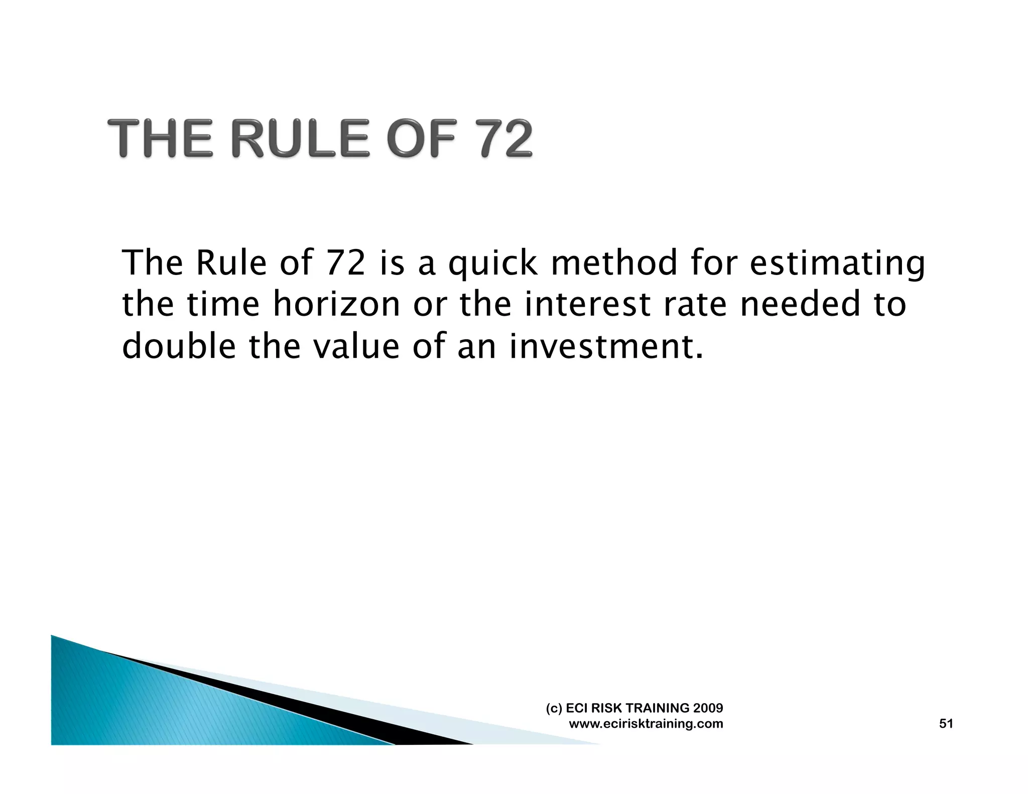 The Rule of 72 is a quick method for estimating
the time horizon or the interest rate needed to
double the value of an investment.




                        (c) ECI RISK TRAINING 2009
                            www.ecirisktraining.com   51
 