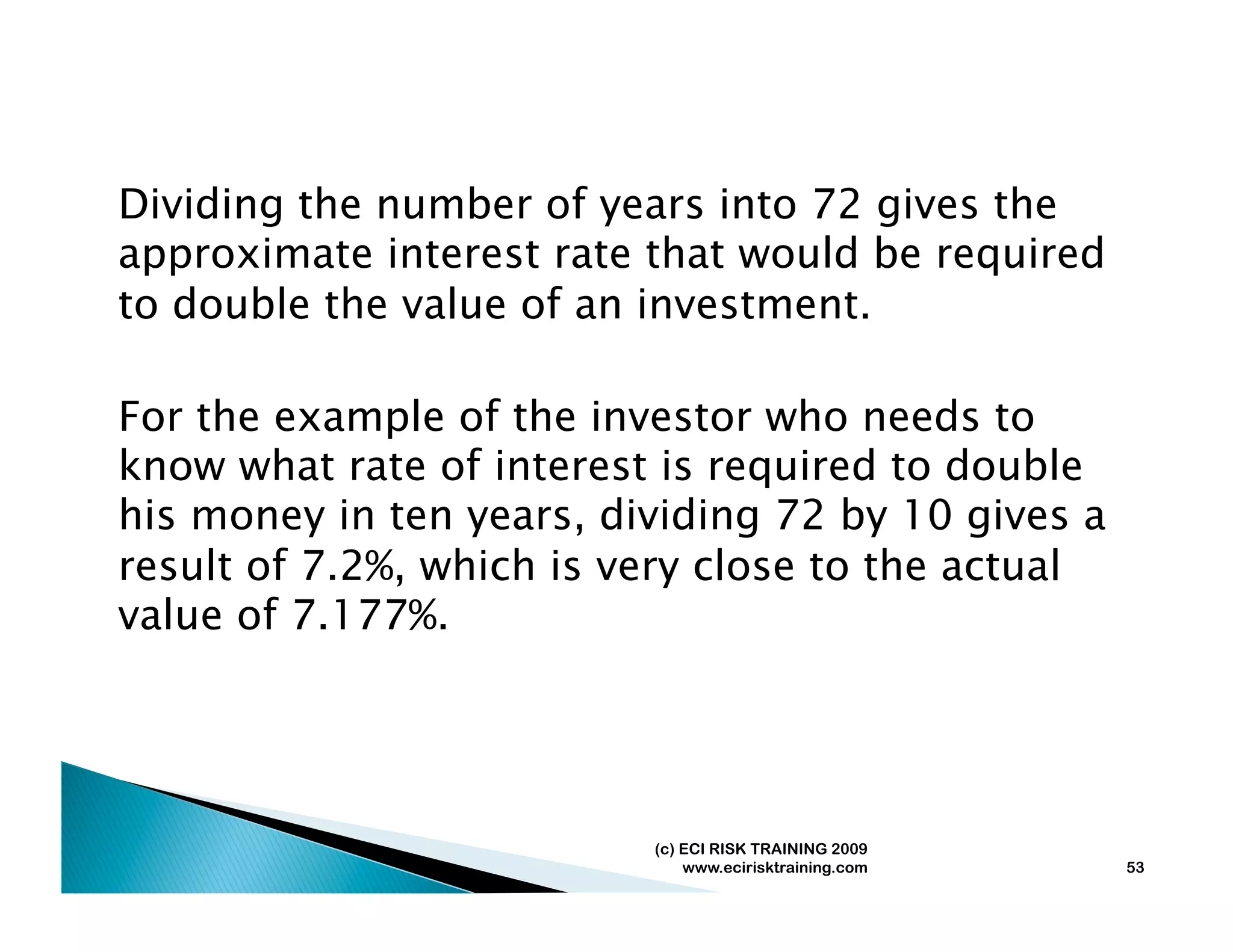 Dividing the number of years into 72 gives the
approximate interest rate that would be required
to double the value of an investment.

For the example of the investor who needs to
know what rate of interest is required to double
his money in ten years, dividing 72 by 10 gives a
result of 7.2%, which is very close to the actual
value of 7.177%.




                          (c) ECI RISK TRAINING 2009
                              www.ecirisktraining.com   53
 