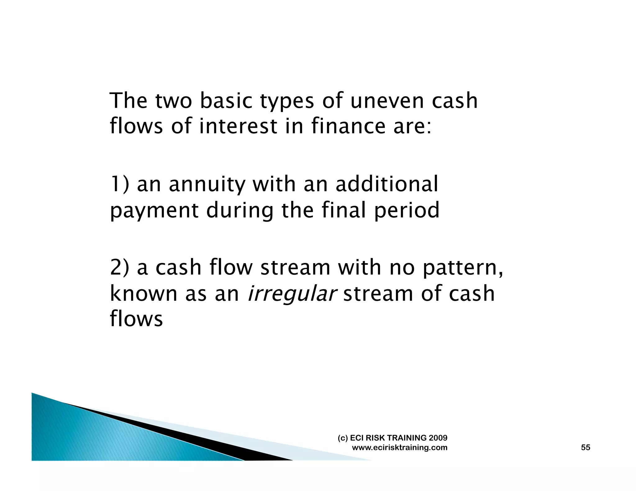 The two basic types of uneven cash
flows of interest in finance are:

1) an annuity with an additional
payment during the final period

2) a cash flow stream with no pattern,
known as an irregular stream of cash
flows




                      (c) ECI RISK TRAINING 2009
                          www.ecirisktraining.com   55
 