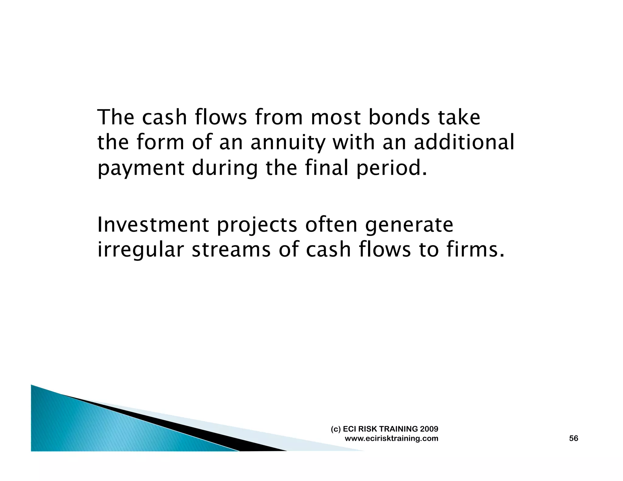 The cash flows from most bonds take
the form of an annuity with an additional
payment during the final period.

Investment projects often generate
irregular streams of cash flows to firms.




                       (c) ECI RISK TRAINING 2009
                           www.ecirisktraining.com   56
 