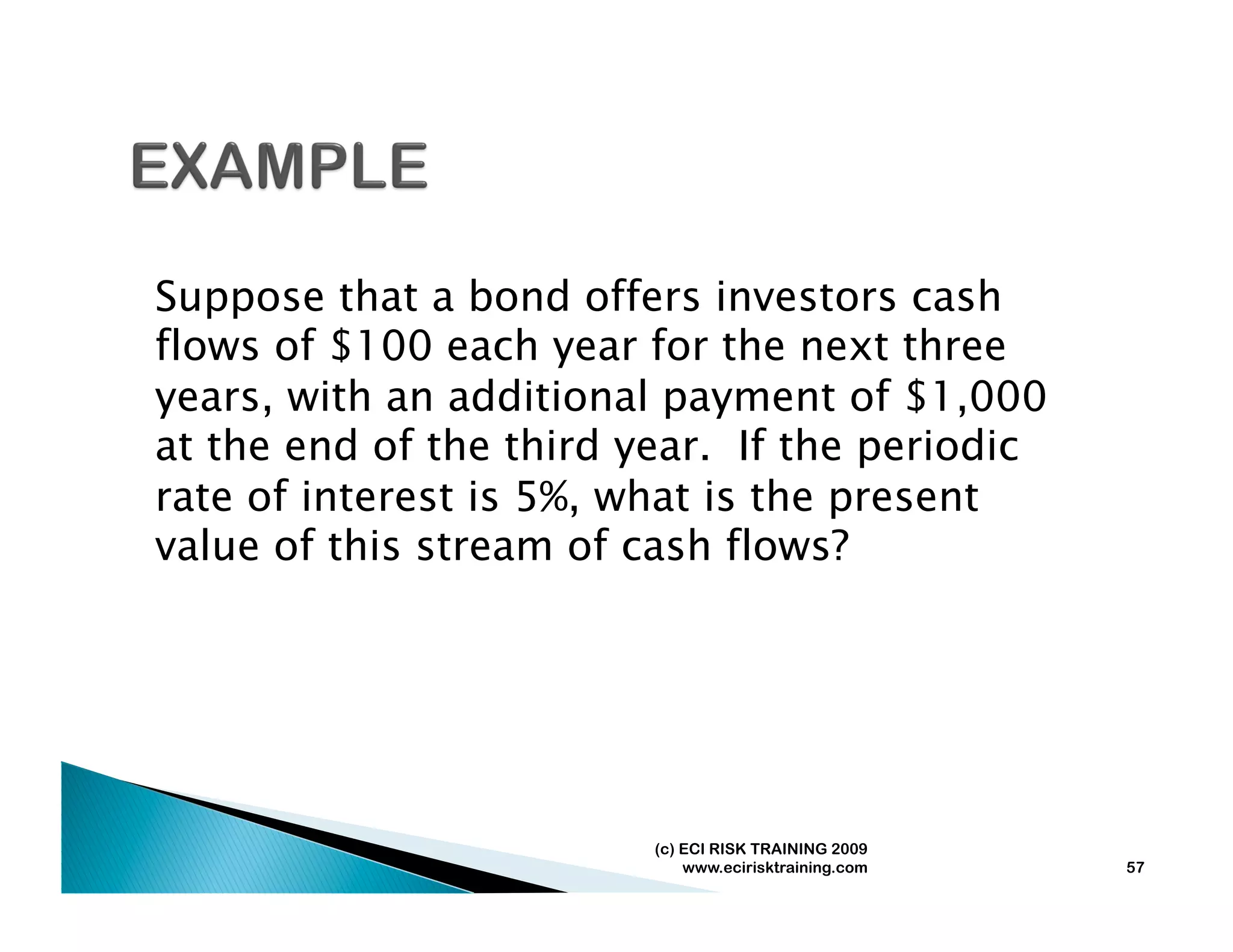 Suppose that a bond offers investors cash
flows of $100 each year for the next three
years, with an additional payment of $1,000
at the end of the third year. If the periodic
rate of interest is 5%, what is the present
value of this stream of cash flows?




                         (c) ECI RISK TRAINING 2009
                             www.ecirisktraining.com   57
 