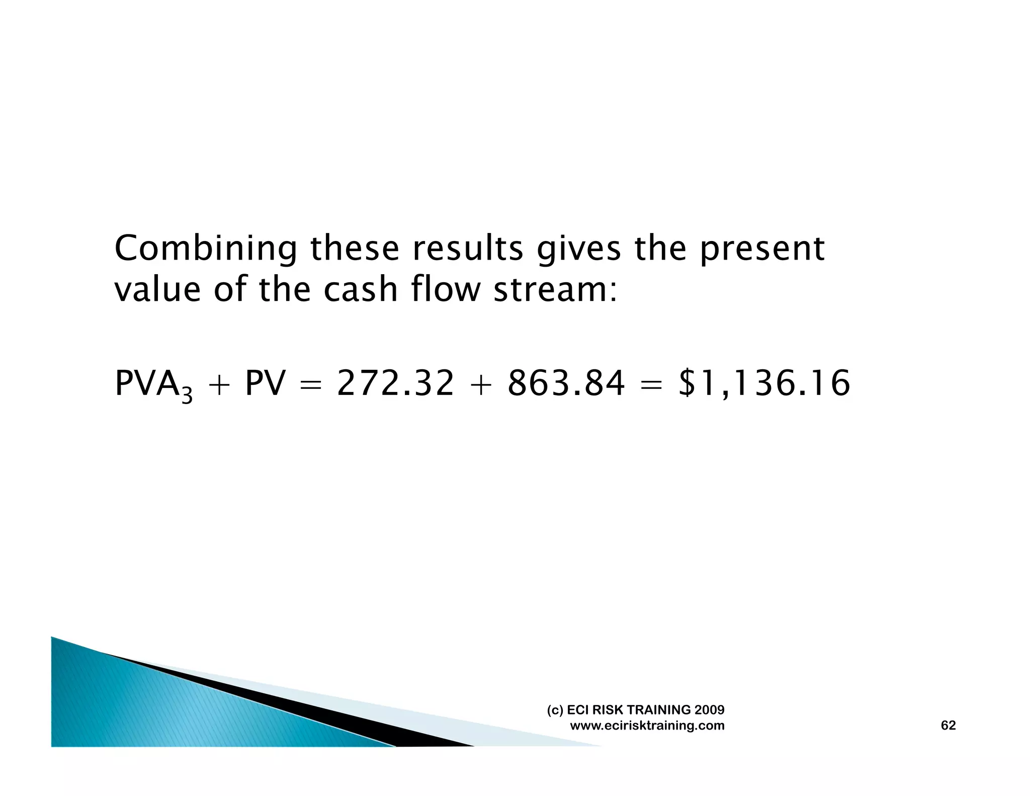 Combining these results gives the present
value of the cash flow stream:

PVA3 + PV = 272.32 + 863.84 = $1,136.16




                        (c) ECI RISK TRAINING 2009
                            www.ecirisktraining.com   62
 