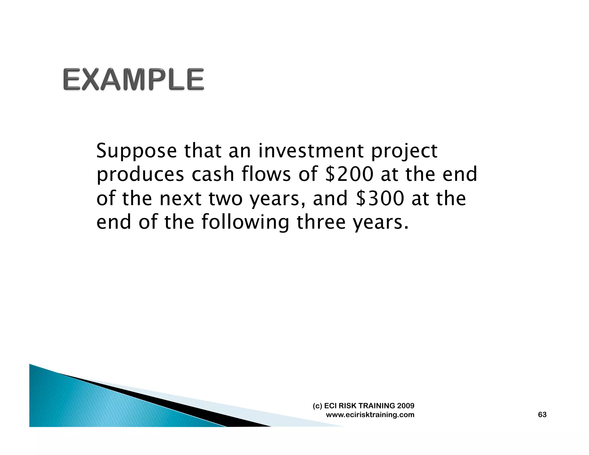 Suppose that an investment project
produces cash flows of $200 at the end
of the next two years, and $300 at the
end of the following three years.




                     (c) ECI RISK TRAINING 2009
                         www.ecirisktraining.com   63
 