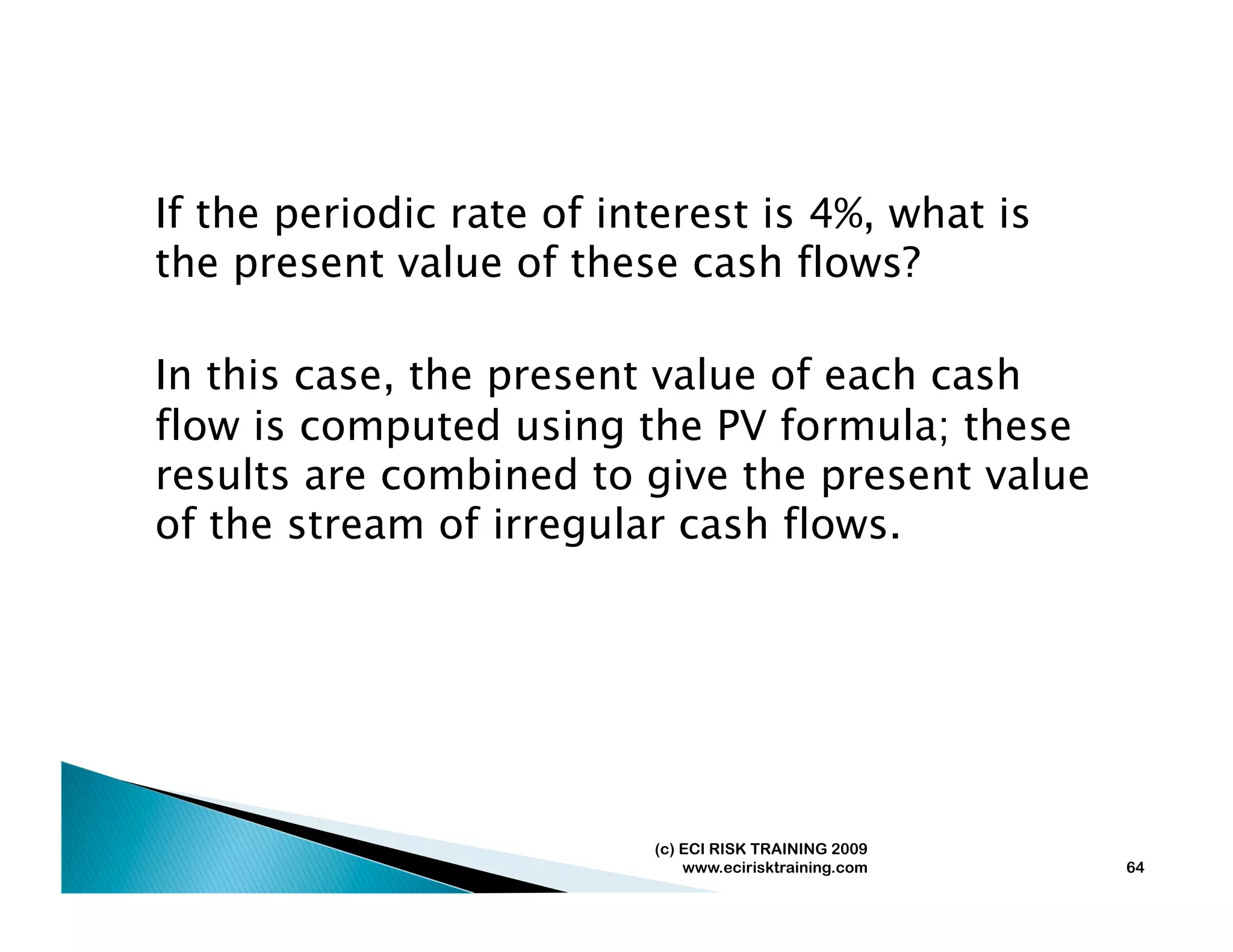 If the periodic rate of interest is 4%, what is
the present value of these cash flows?

In this case, the present value of each cash
flow is computed using the PV formula; these
results are combined to give the present value
of the stream of irregular cash flows.




                          (c) ECI RISK TRAINING 2009
                              www.ecirisktraining.com   64
 