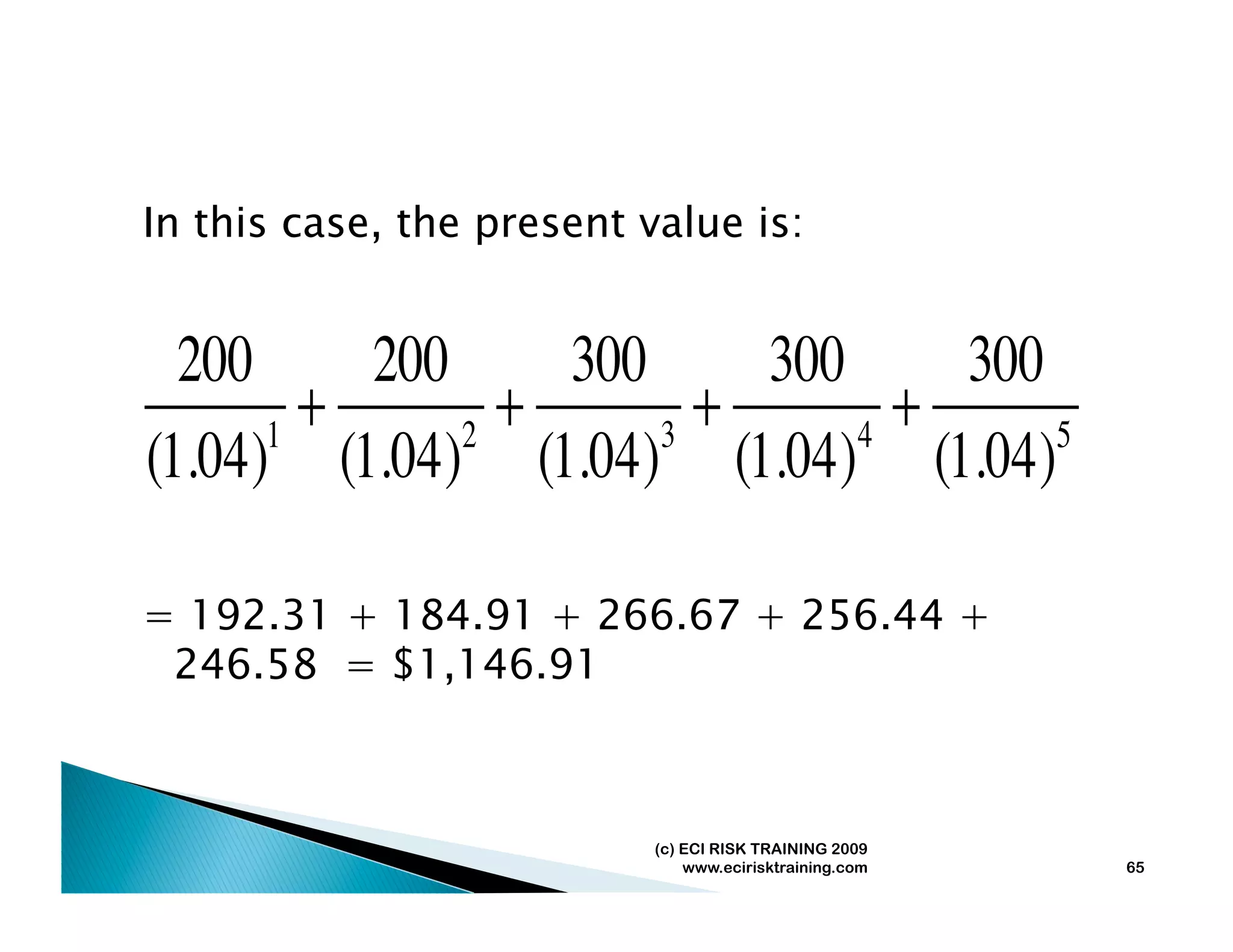 In this case, the present value is:


  200     200     300     300     300
      1
        +     2
                +     3
                        +     4
                                +     5
(1.04) (1.04) (1.04) (1.04) (1.04)

= 192.31 + 184.91 + 266.67 + 256.44 +
 246.58 = $1,146.91



                           (c) ECI RISK TRAINING 2009
                               www.ecirisktraining.com   65
 