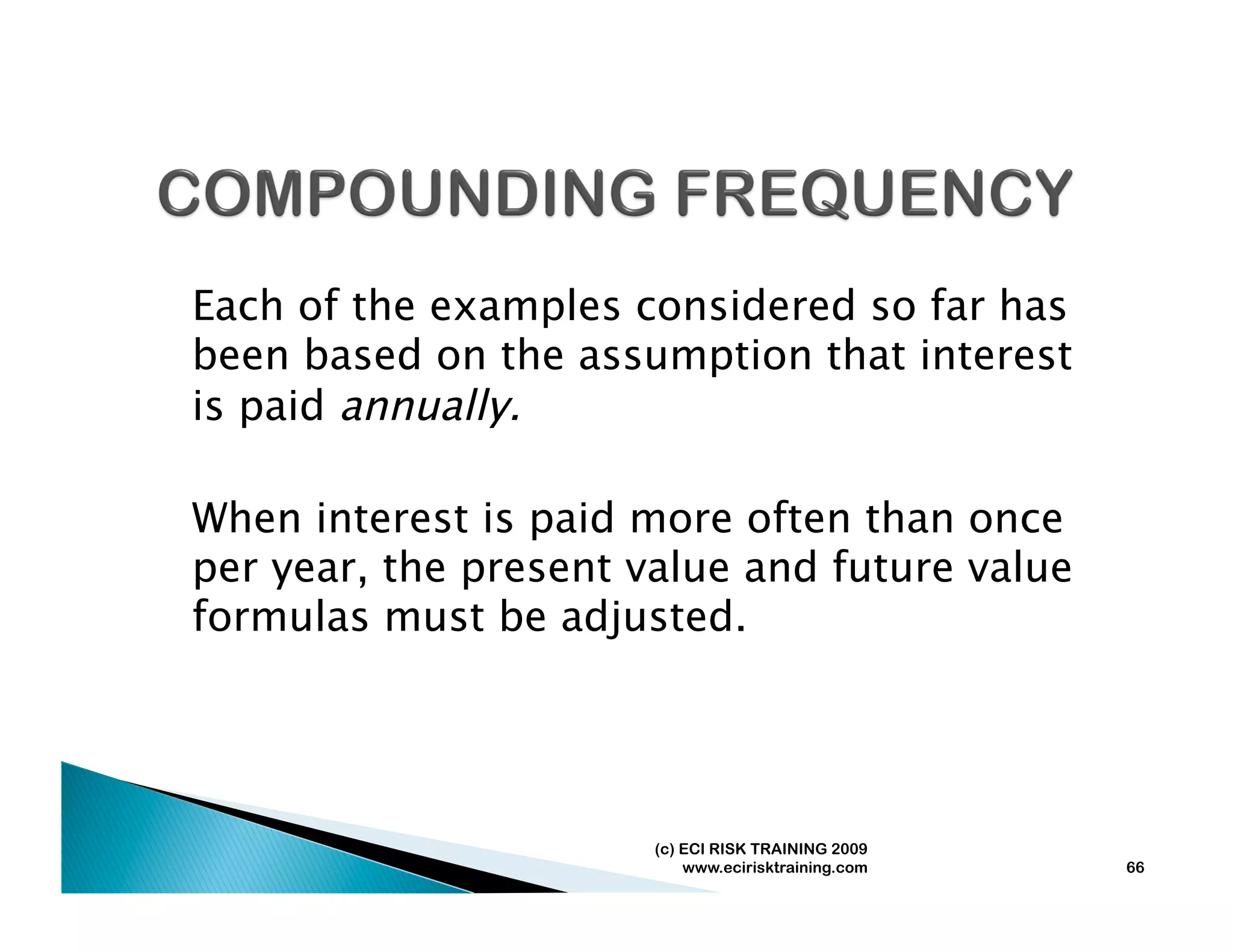 Each of the examples considered so far has
been based on the assumption that interest
is paid annually.

When interest is paid more often than once
per year, the present value and future value
formulas must be adjusted.




                       (c) ECI RISK TRAINING 2009
                           www.ecirisktraining.com   66
 