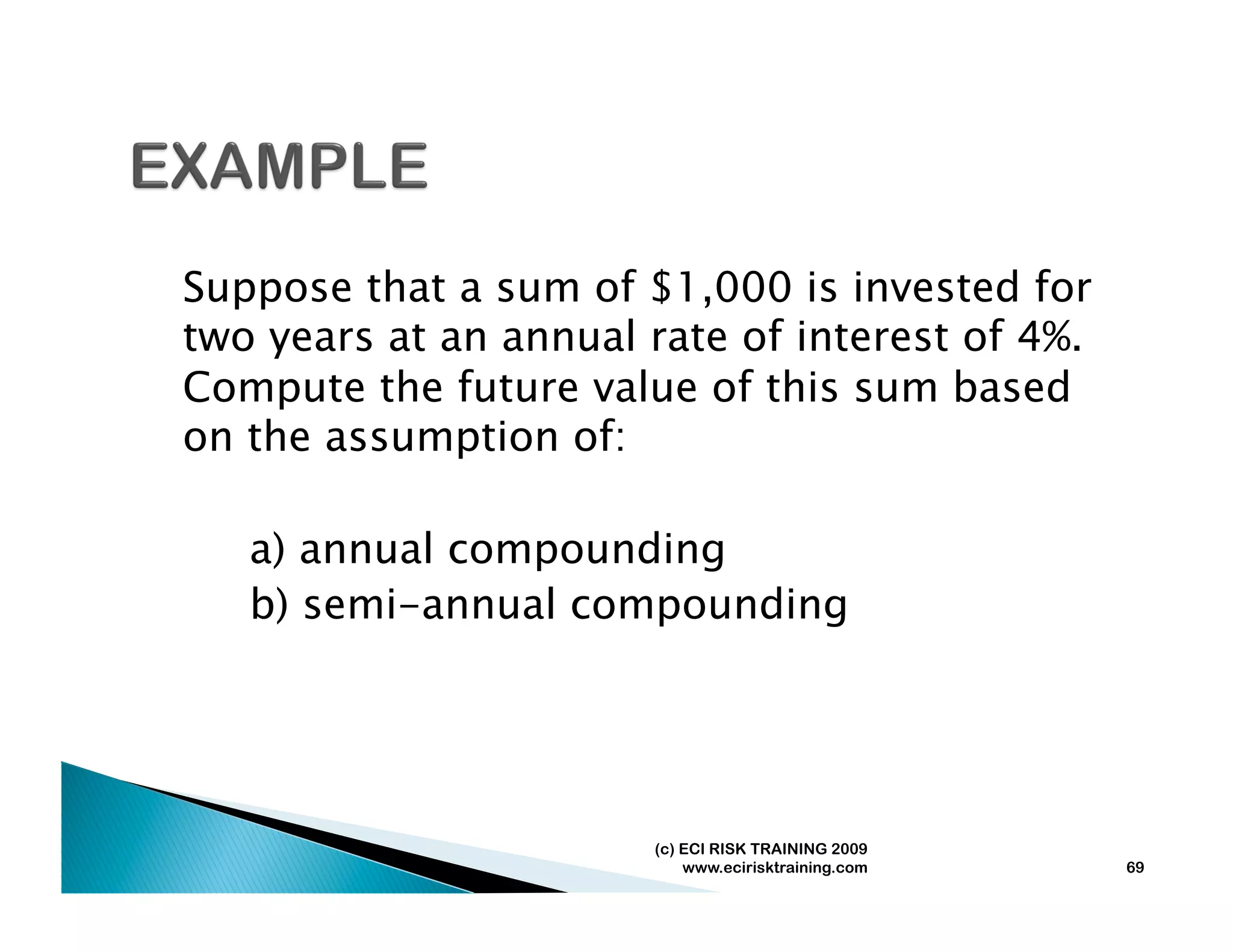 Suppose that a sum of $1,000 is invested for
two years at an annual rate of interest of 4%.
Compute the future value of this sum based
on the assumption of:

   a) annual compounding
   b) semi-annual compounding




                       (c) ECI RISK TRAINING 2009
                           www.ecirisktraining.com   69
 