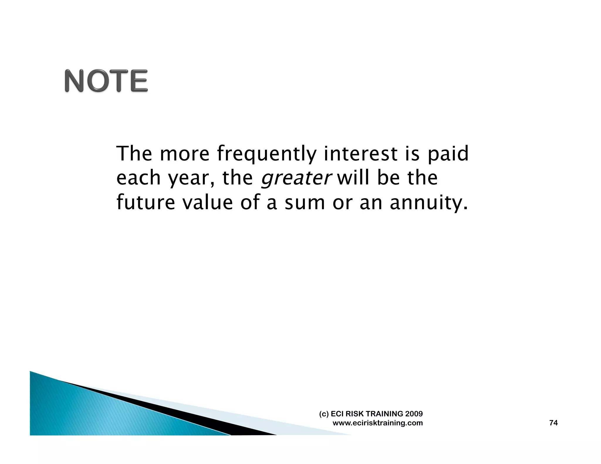 The more frequently interest is paid
each year, the greater will be the
future value of a sum or an annuity.




                    (c) ECI RISK TRAINING 2009
                        www.ecirisktraining.com   74
 