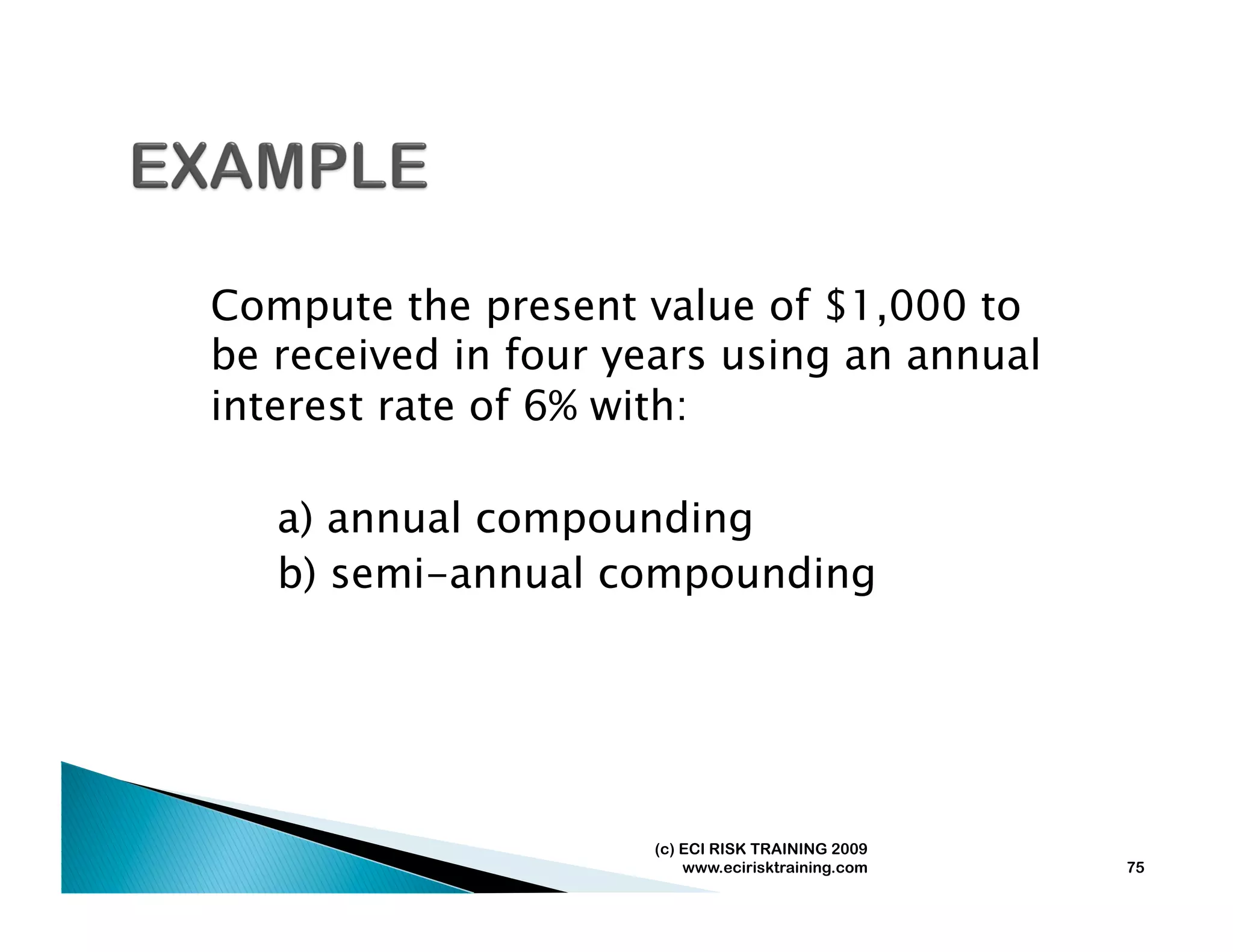 Compute the present value of $1,000 to
be received in four years using an annual
interest rate of 6% with:

   a) annual compounding
   b) semi-annual compounding




                     (c) ECI RISK TRAINING 2009
                         www.ecirisktraining.com   75
 