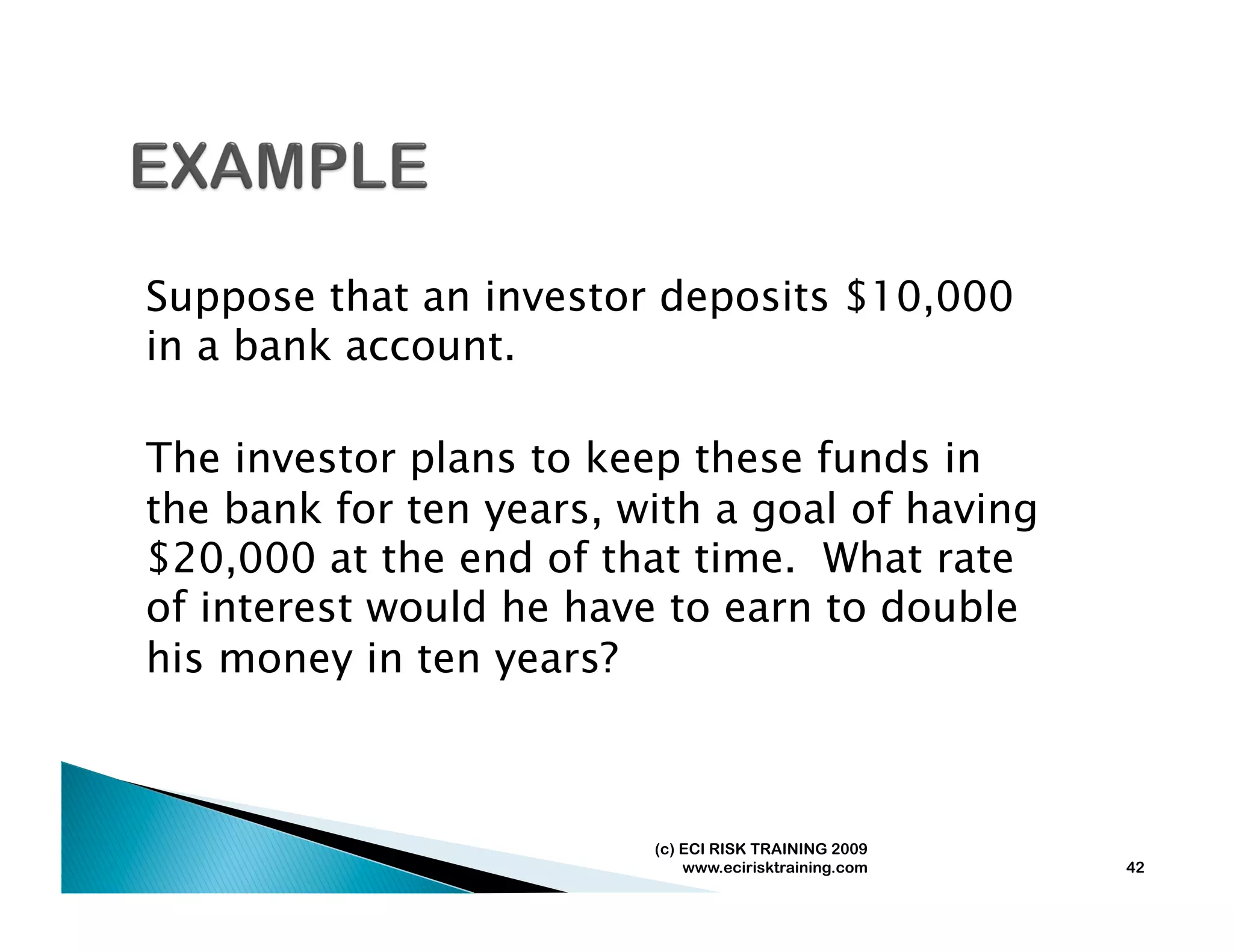 Suppose that an investor deposits $10,000
in a bank account.

The investor plans to keep these funds in
the bank for ten years, with a goal of having
$20,000 at the end of that time. What rate
of interest would he have to earn to double
his money in ten years?



                         (c) ECI RISK TRAINING 2009
                             www.ecirisktraining.com   42
 