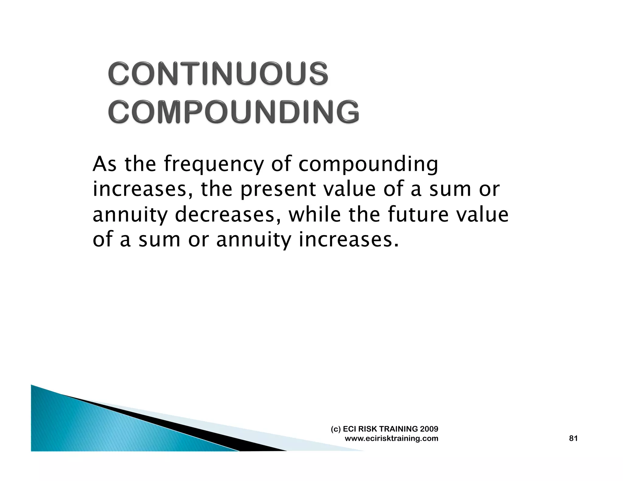 As the frequency of compounding
increases, the present value of a sum or
annuity decreases, while the future value
of a sum or annuity increases.




                       (c) ECI RISK TRAINING 2009
                           www.ecirisktraining.com   81
 