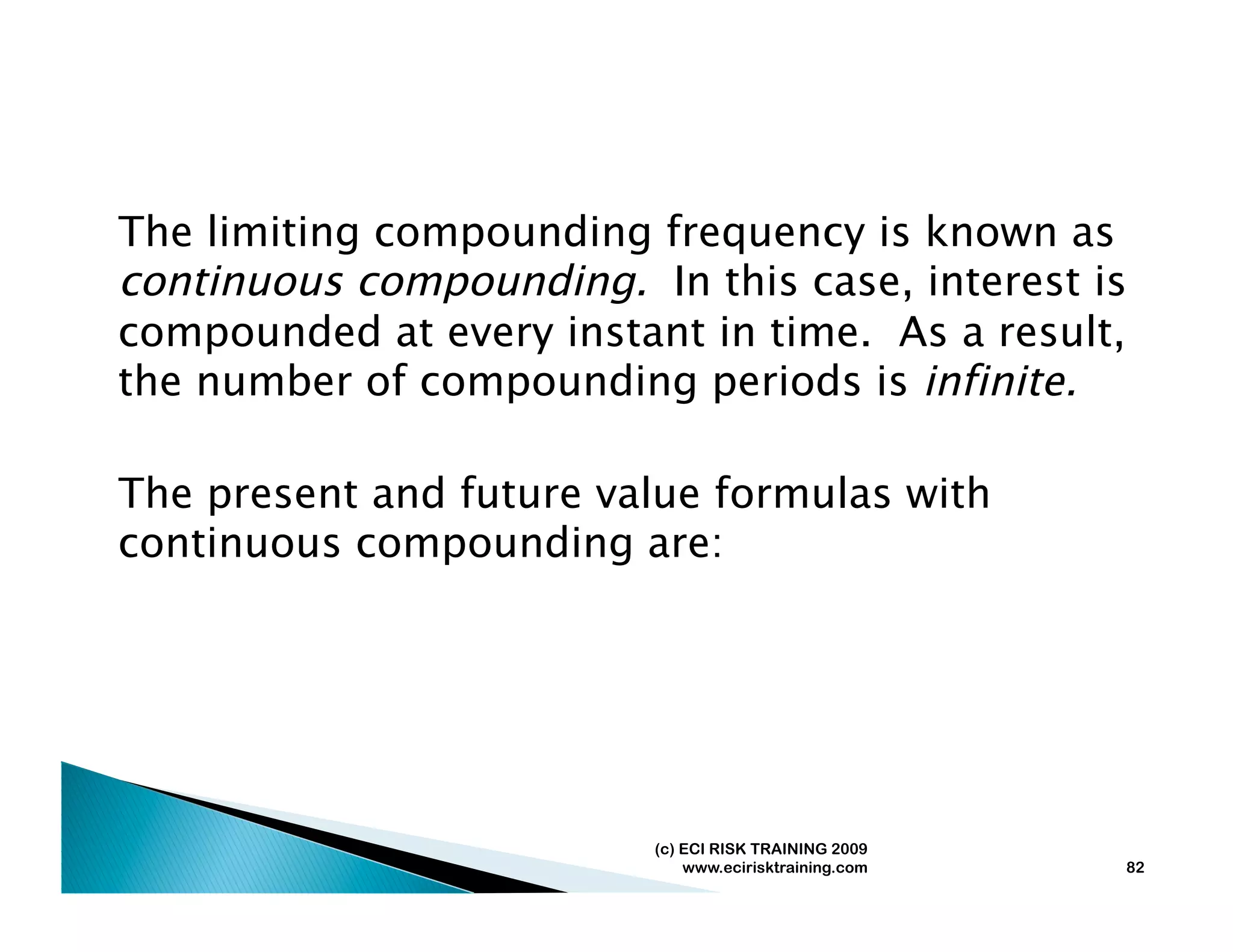 The limiting compounding frequency is known as
continuous compounding. In this case, interest is
compounded at every instant in time. As a result,
the number of compounding periods is infinite.

The present and future value formulas with
continuous compounding are:




                          (c) ECI RISK TRAINING 2009
                              www.ecirisktraining.com   82
 
