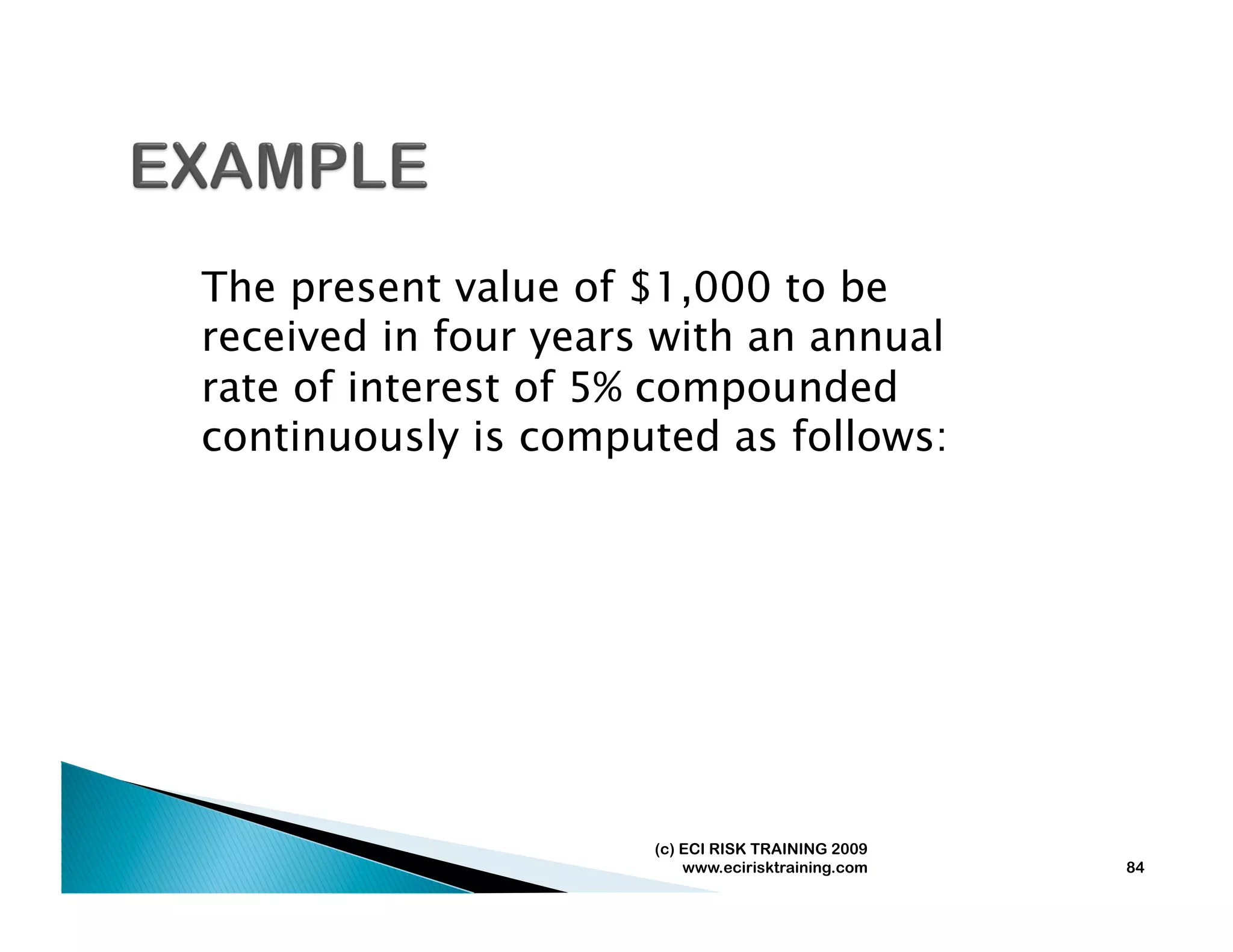 The present value of $1,000 to be
received in four years with an annual
rate of interest of 5% compounded
continuously is computed as follows:




                      (c) ECI RISK TRAINING 2009
                          www.ecirisktraining.com   84
 