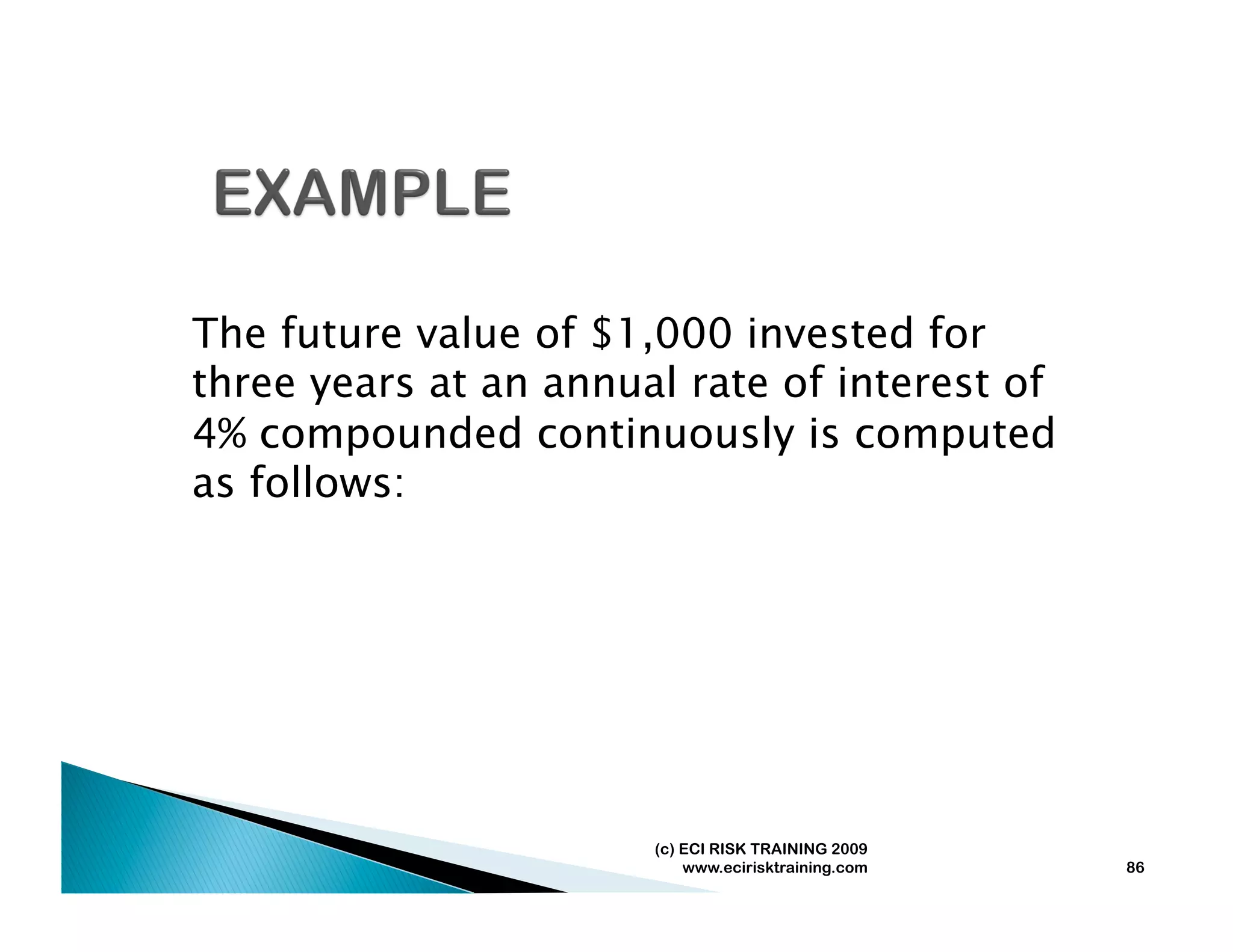 The future value of $1,000 invested for
three years at an annual rate of interest of
4% compounded continuously is computed
as follows:




                       (c) ECI RISK TRAINING 2009
                           www.ecirisktraining.com   86
 