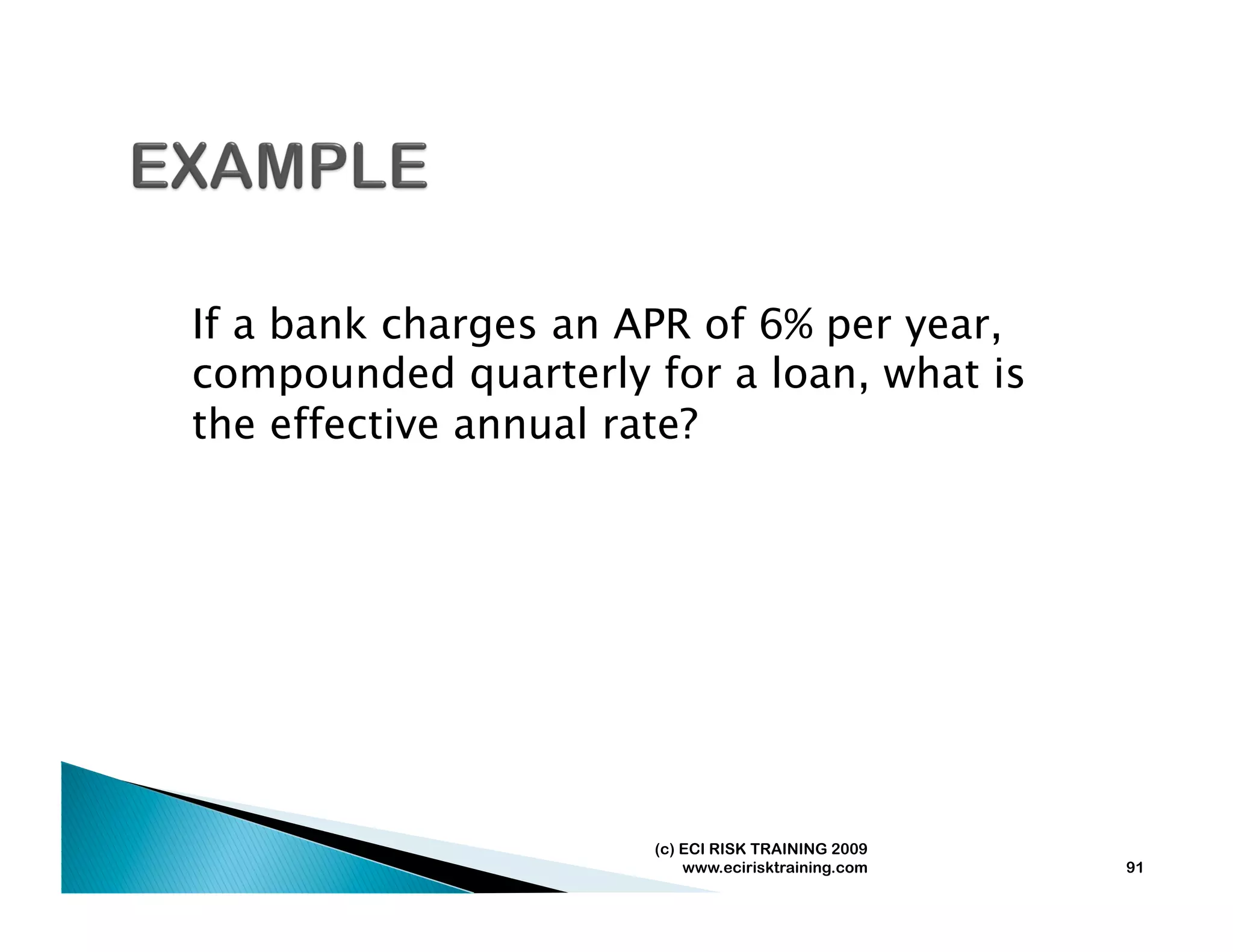 If a bank charges an APR of 6% per year,
compounded quarterly for a loan, what is
the effective annual rate?




                      (c) ECI RISK TRAINING 2009
                          www.ecirisktraining.com   91
 