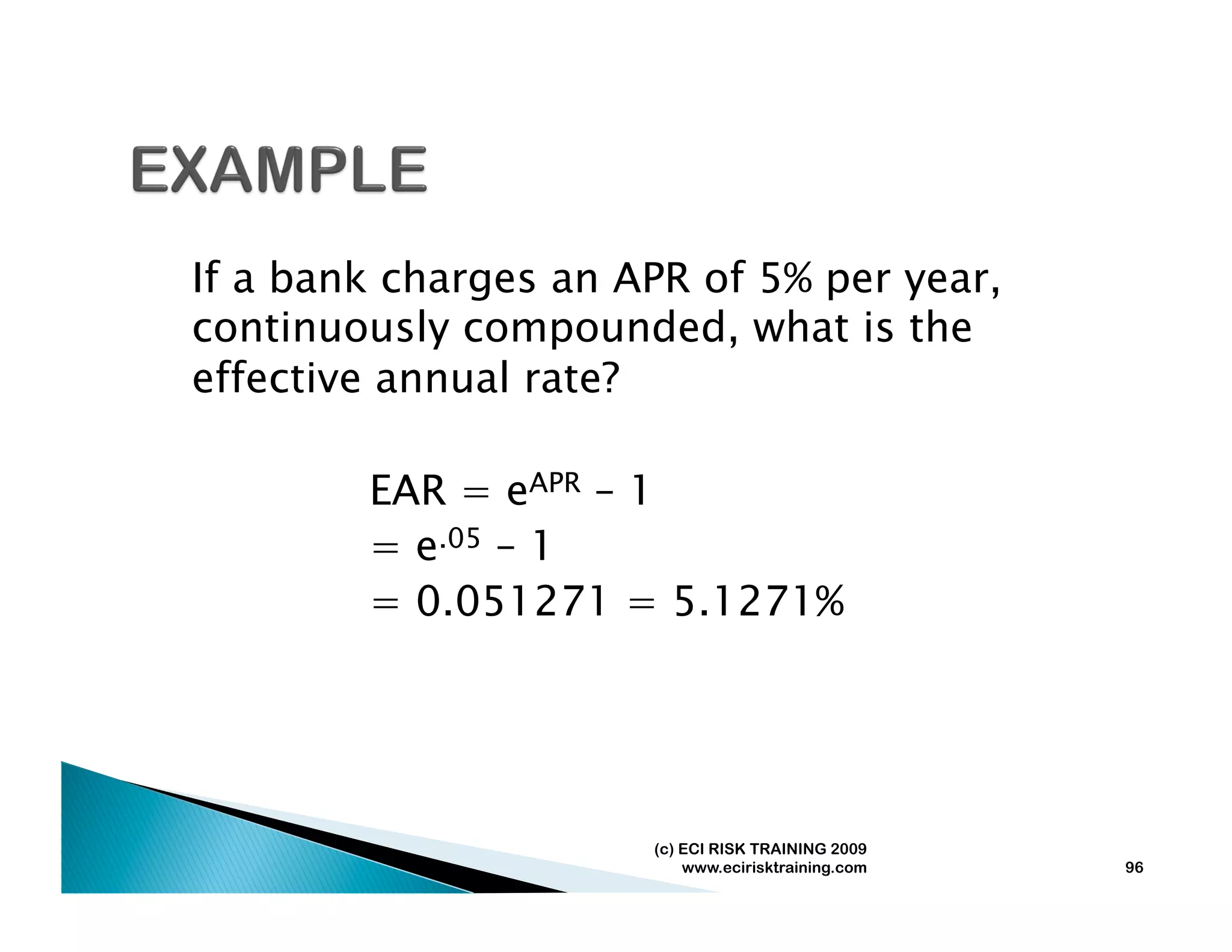 If a bank charges an APR of 5% per year,
continuously compounded, what is the
effective annual rate?

        EAR = eAPR – 1
        = e.05 – 1
        = 0.051271 = 5.1271%




                      (c) ECI RISK TRAINING 2009
                          www.ecirisktraining.com   96
 