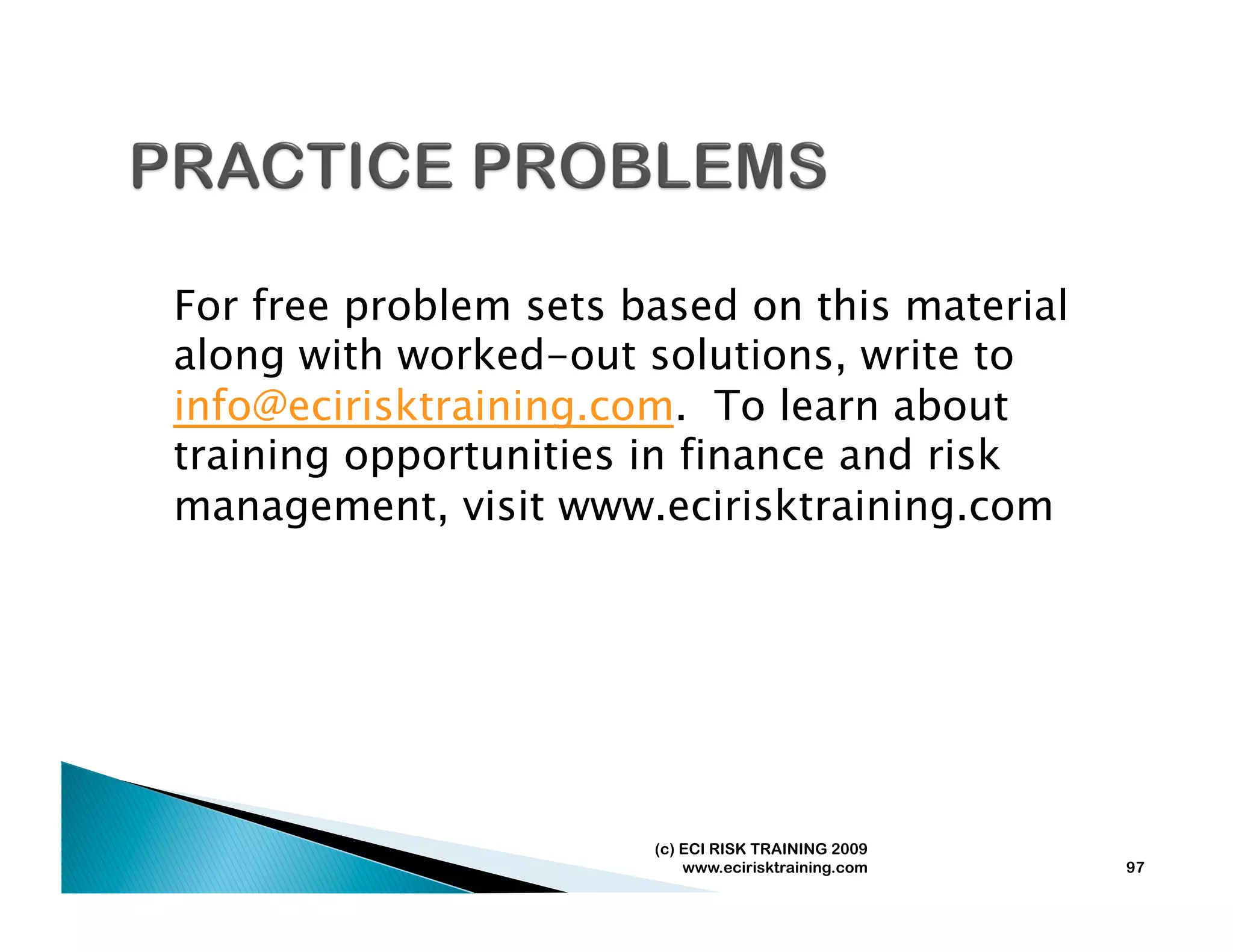For free problem sets based on this material
along with worked-out solutions, write to
info@ecirisktraining.com. To learn about
training opportunities in finance and risk
management, visit www.ecirisktraining.com




                       (c) ECI RISK TRAINING 2009
                           www.ecirisktraining.com   97
 