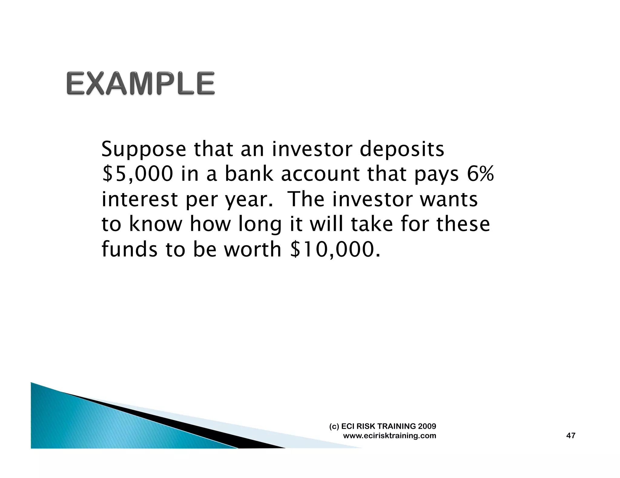 Suppose that an investor deposits
$5,000 in a bank account that pays 6%
interest per year. The investor wants
to know how long it will take for these
funds to be worth $10,000.




                      (c) ECI RISK TRAINING 2009
                          www.ecirisktraining.com   47
 
