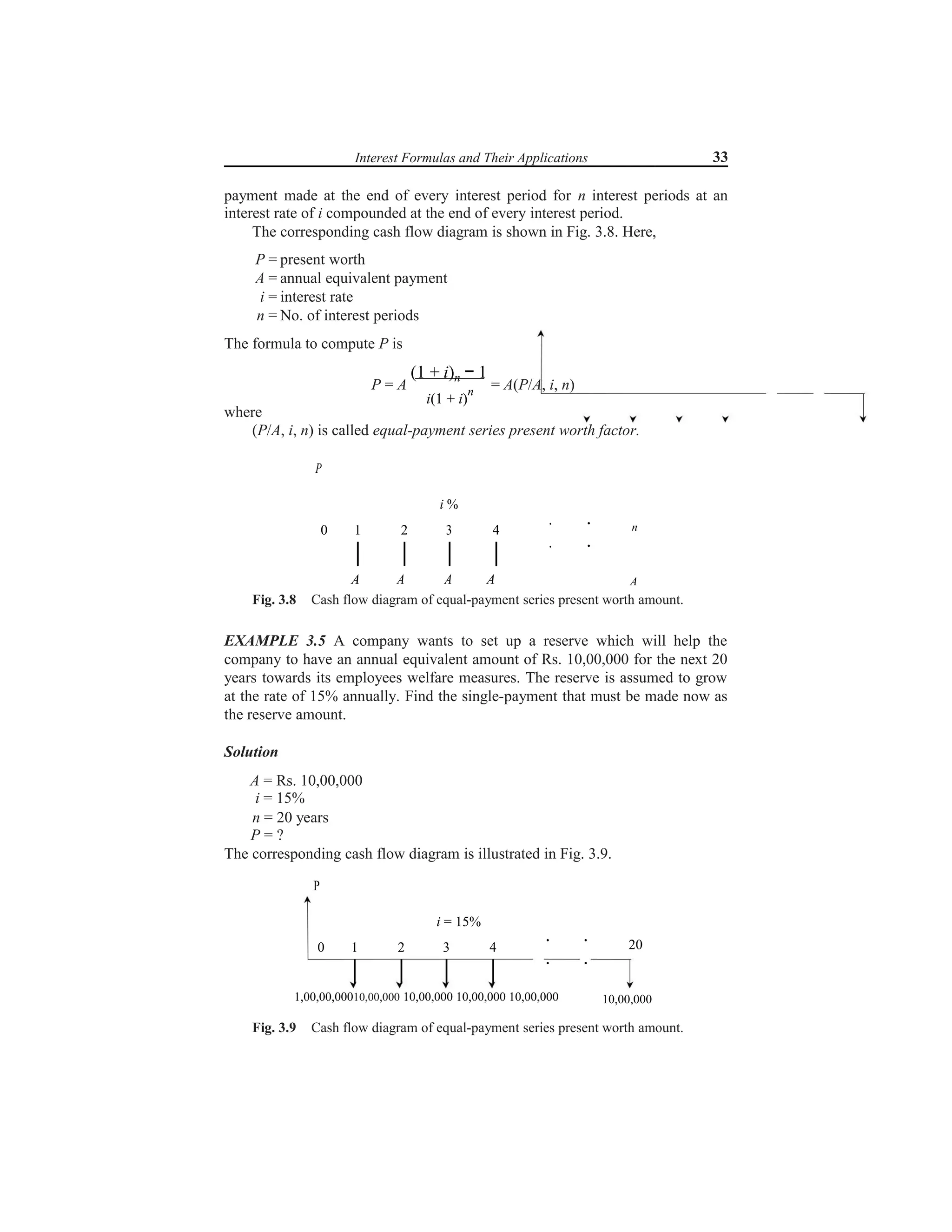 Interest Formulas and Their Applications 33
payment made at the end of every interest period for n interest periods at an
interest rate of i compounded at the end of every interest period.
The corresponding cash flow diagram is shown in Fig. 3.8. Here,
P = present worth
A = annual equivalent payment
i = interest rate
n = No. of interest periods
The formula to compute P is
P = A
(1 + i)n − 1
= A(P/A, i, n)
i(1 + i)
n
where
(P/A, i, n) is called equal-payment series present worth factor.
P
i %
0 1 2 3 4
A A A A
. .
. .
n
A
Fig. 3.8 Cash flow diagram of equal-payment series present worth amount.
EXAMPLE 3.5 A company wants to set up a reserve which will help the
company to have an annual equivalent amount of Rs. 10,00,000 for the next 20
years towards its employees welfare measures. The reserve is assumed to grow
at the rate of 15% annually. Find the single-payment that must be made now as
the reserve amount.
Solution
A = Rs. 10,00,000
i = 15%
n = 20 years
P = ?
The corresponding cash flow diagram is illustrated in Fig. 3.9.
P
i = 15%
. .
0 1 2 3 4
. .
1,00,00,00010,00,000 10,00,000 10,00,000 10,00,000
20
10,00,000
Fig. 3.9 Cash flow diagram of equal-payment series present worth amount.
 