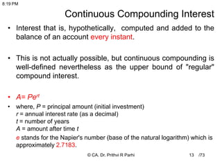 /73
Continuous Compounding Interest
• Interest that is, hypothetically, computed and added to the
balance of an account every instant.
• This is not actually possible, but continuous compounding is
well-defined nevertheless as the upper bound of "regular"
compound interest.
• A= Pert
• where, P = principal amount (initial investment)
r = annual interest rate (as a decimal)
t = number of years
A = amount after time t
e stands for the Napier's number (base of the natural logarithm) which is
approximately 2.7183.
13
8:19 PM
© CA. Dr. Prithvi R Parhi
 