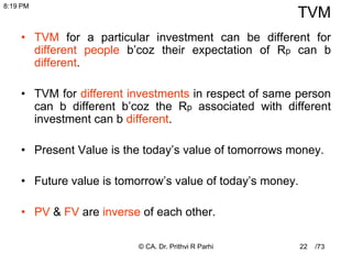 /73
22
TVM
• TVM for a particular investment can be different for
different people b’coz their expectation of Rp can b
different.
• TVM for different investments in respect of same person
can b different b’coz the Rp associated with different
investment can b different.
• Present Value is the today’s value of tomorrows money.
• Future value is tomorrow’s value of today’s money.
• PV & FV are inverse of each other.
8:19 PM
© CA. Dr. Prithvi R Parhi
 