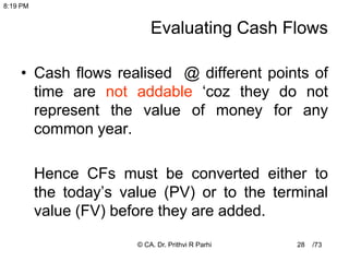 /73
28
Evaluating Cash Flows
• Cash flows realised @ different points of
time are not addable ‘coz they do not
represent the value of money for any
common year.
Hence CFs must be converted either to
the today’s value (PV) or to the terminal
value (FV) before they are added.
8:19 PM
© CA. Dr. Prithvi R Parhi
 