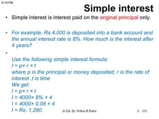 /73
Simple interest
• Simple interest is interest paid on the original principal only.
• For example, Rs.4,000 is deposited into a bank account and
the annual interest rate is 8%. How much is the interest after
4 years?
•
Use the following simple interest formula:
I = p× r × t
where p is the principal or money deposited, r is the rate of
interest ,t is time
We get:
I = p× r × t
I = 4000× 8% × 4
I = 4000× 0.08 × 4
I = Rs. 1,280 3
8:19 PM
© CA. Dr. Prithvi R Parhi
 