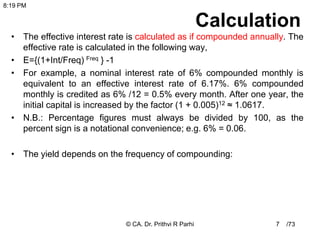 /73
Calculation
• The effective interest rate is calculated as if compounded annually. The
effective rate is calculated in the following way,
• E={(1+Int/Freq) Freq } -1
• For example, a nominal interest rate of 6% compounded monthly is
equivalent to an effective interest rate of 6.17%. 6% compounded
monthly is credited as 6% /12 = 0.5% every month. After one year, the
initial capital is increased by the factor (1 + 0.005)12 ≈ 1.0617.
• N.B.: Percentage figures must always be divided by 100, as the
percent sign is a notational convenience; e.g. 6% = 0.06.
• The yield depends on the frequency of compounding:
7
8:19 PM
© CA. Dr. Prithvi R Parhi
 