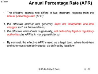 /73
Annual Percentage Rate (APR)
• The effective interest rate differs in two important respects from the
annual percentage rate (APR):
1. the effective interest rate generally does not incorporate one-time
charges such as front-end fees;
2. the effective interest rate is (generally) not defined by legal or regulatory
authorities (as APR is in many jurisdictions).
• By contrast, the effective APR is used as a legal term, where front-fees
and other costs can be included, as defined by local law
8
8:19 PM
© CA. Dr. Prithvi R Parhi
 
