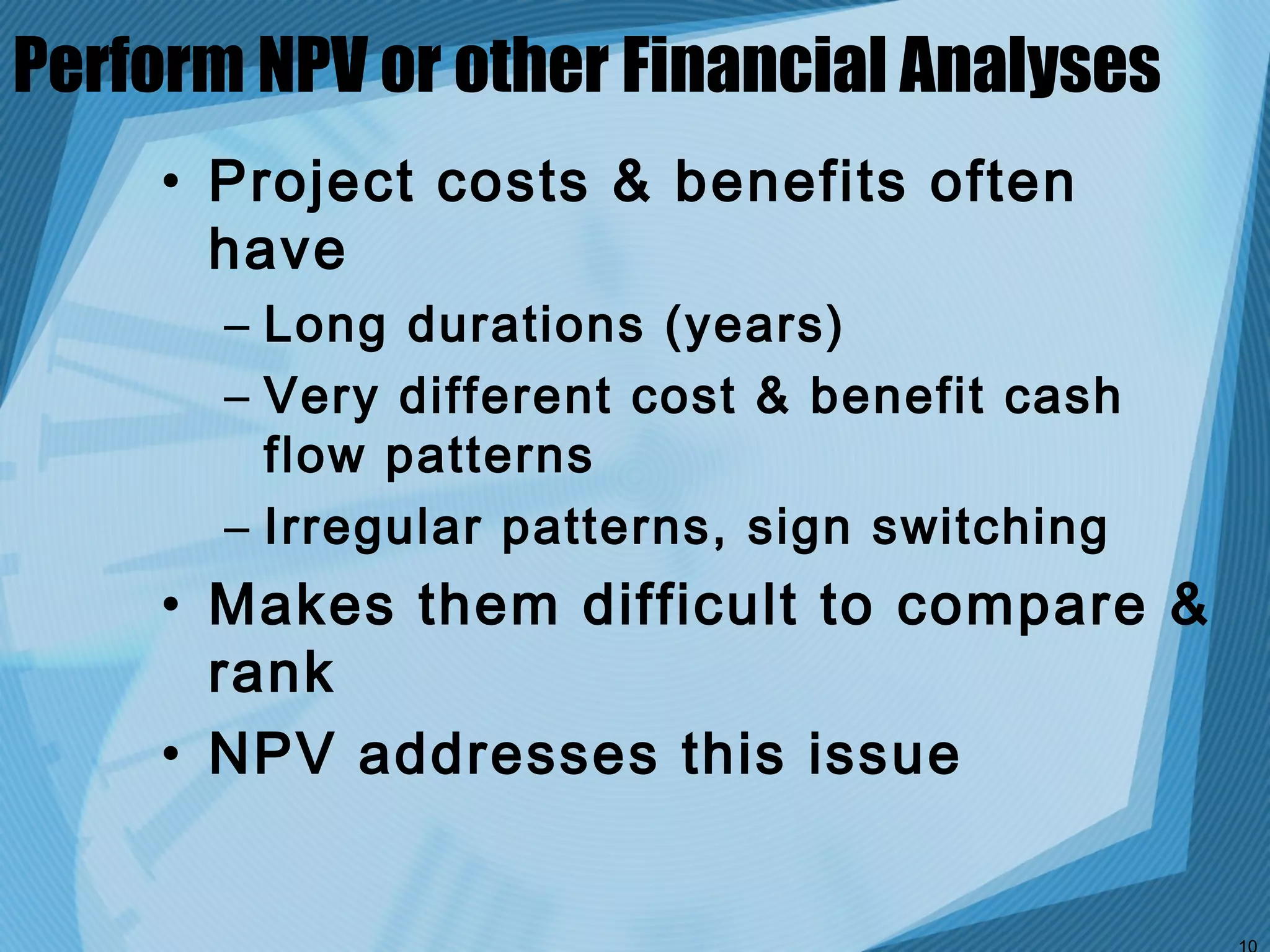 Perform NPV or other Financial Analyses
     • Project costs & benefits often
       have
       – Long durations (years)
       – Very different cost & benefit cash
         flow patterns
       – Irregular patterns, sign switching
     • Makes them difficult to compare &
       rank
     • NPV addresses this issue
 