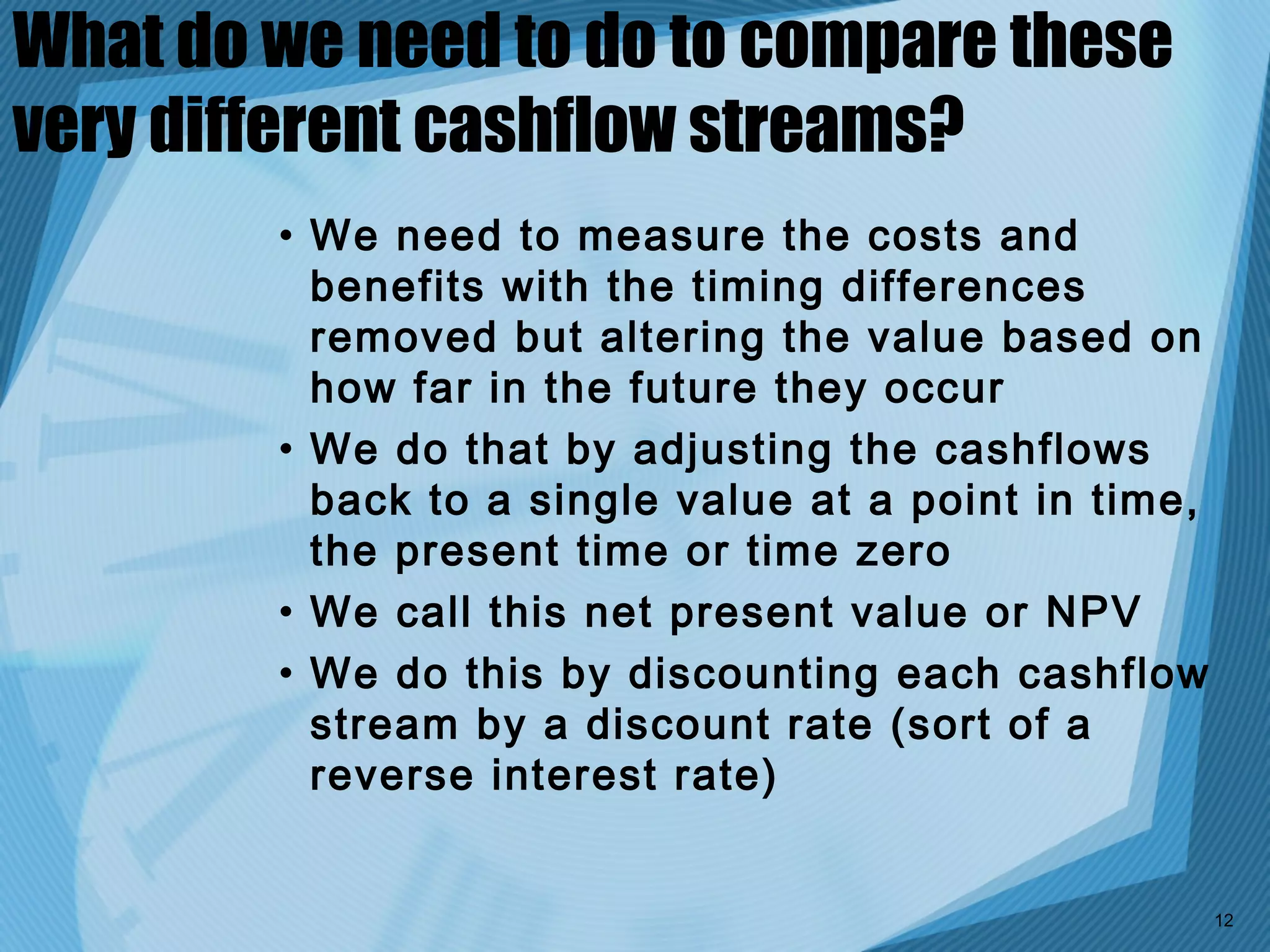 What do we need to do to compare these
very different cashflow streams?
        • We need to measure the costs and
          benefits with the timing differences
          removed but altering the value based on
          how far in the future they occur
        • We do that by adjusting the cashflows
          back to a single value at a point in time,
          the present time or time zero
        • We call this net present value or NPV
        • We do this by discounting each cashflow
          stream by a discount rate (sort of a
          reverse interest rate)


                                                       12
 