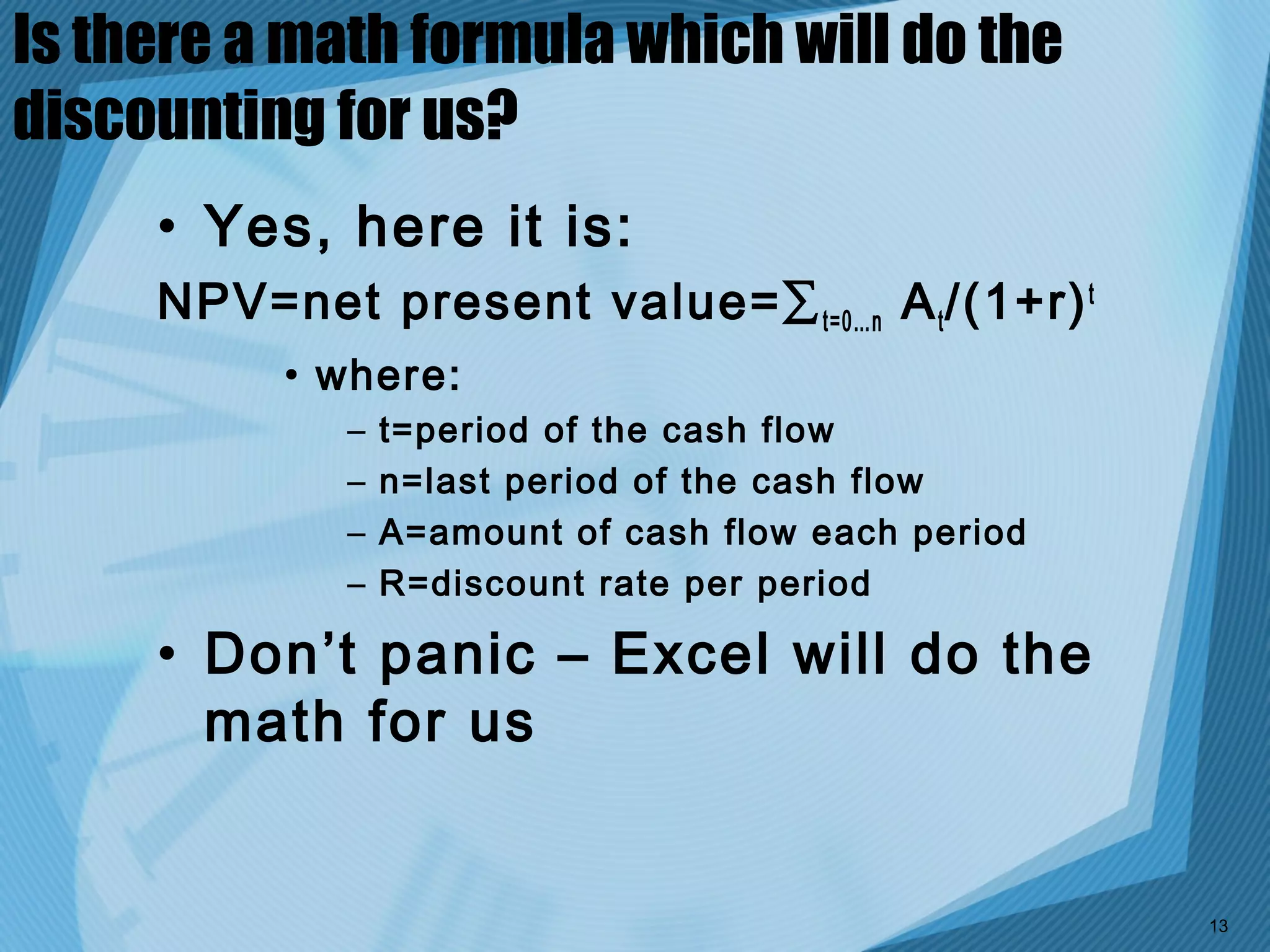 Is there a math formula which will do the
discounting for us?
     • Yes, here it is:
     NPV=net present value=∑ t=0…n A t /(1+r) t
          • where:
             –   t=period of the cash flow
             –   n=last period of the cash flow
             –   A=amount of cash flow each period
             –   R=discount rate per period

     • Don’t panic – Excel will do the
       math for us


                                                     13
 