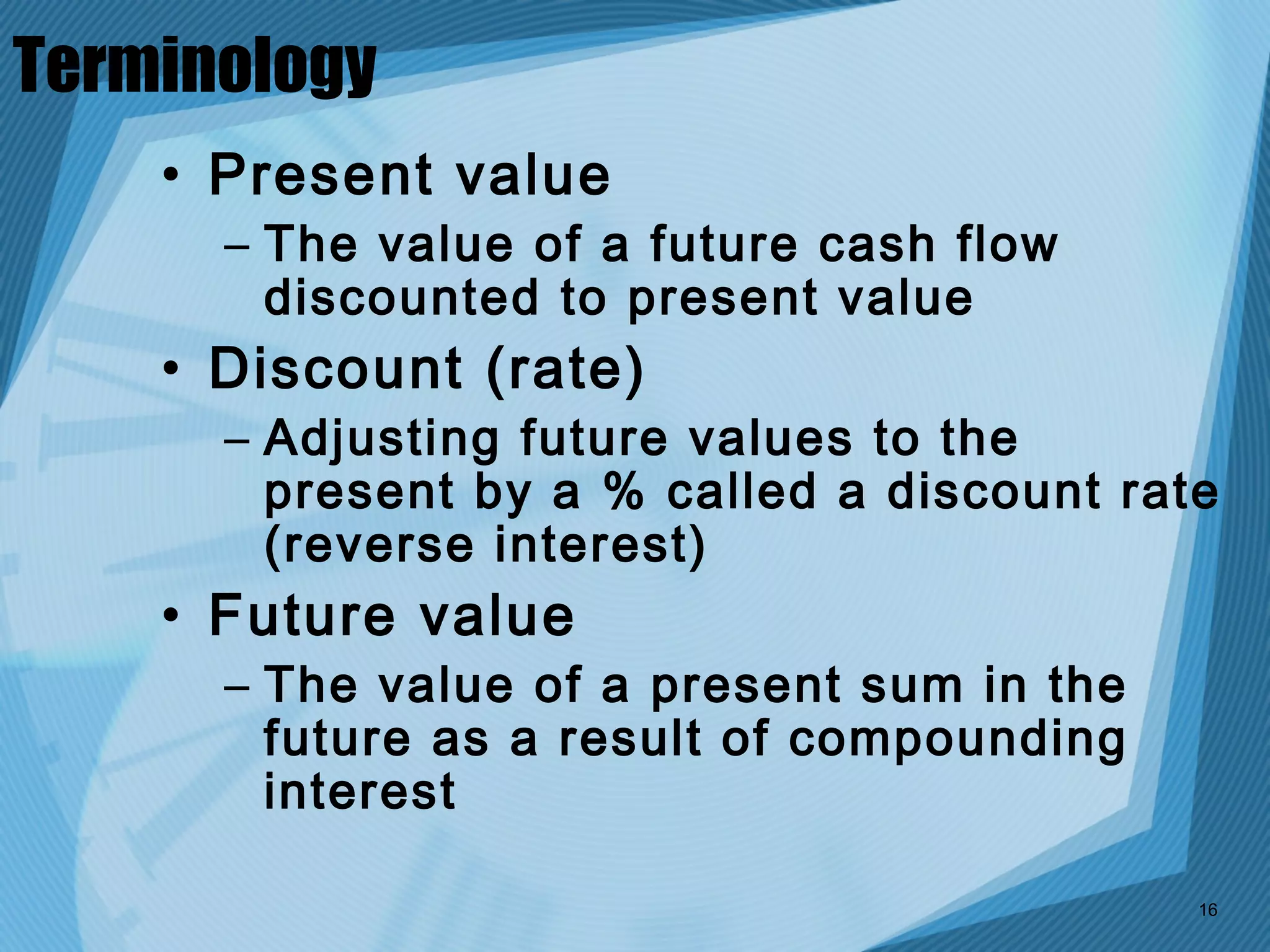 Terminology
    • Present value
      – The value of a future cash flow
        discounted to present value
    • Discount (rate)
      – Adjusting future values to the
        present by a % called a discount rate
        (reverse interest)
    • Future value
      – The value of a present sum in the
        future as a result of compounding
        interest

                                            16
 