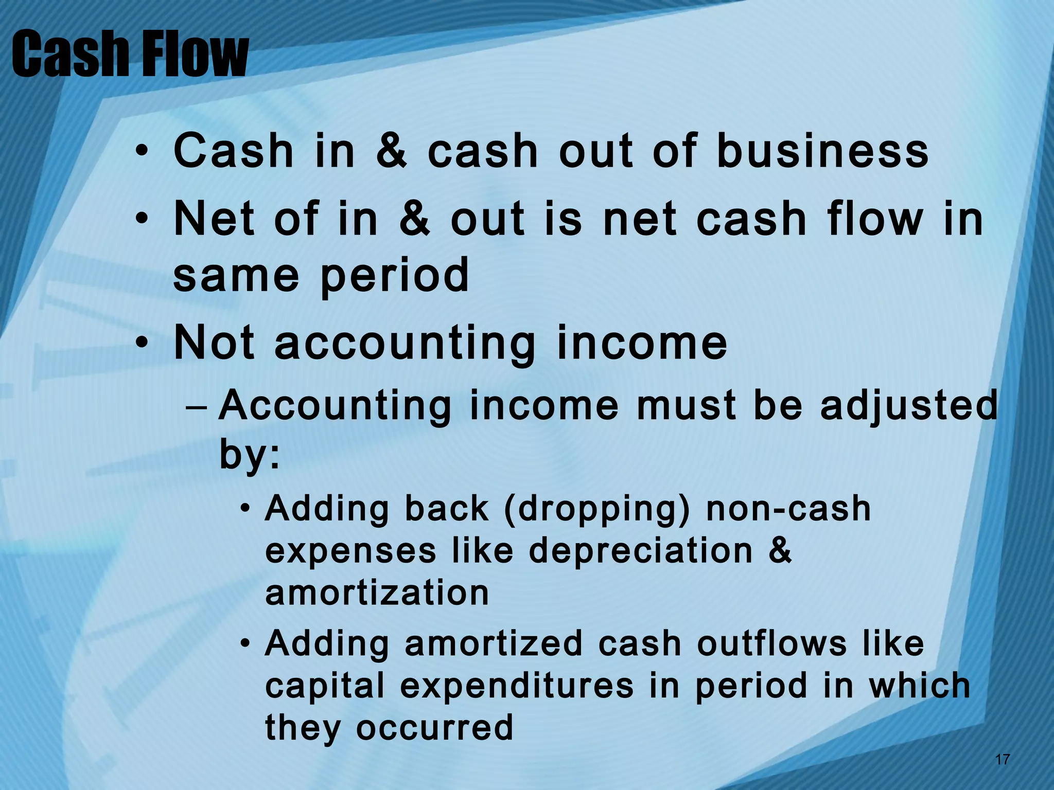 Cash Flow
    • Cash in & cash out of business
    • Net of in & out is net cash flow in
      same period
    • Not accounting income
      – Accounting income must be adjusted
        by:
        • Adding back (dropping) non-cash
          expenses like depreciation &
          amortization
        • Adding amortized cash outflows like
          capital expenditures in period in which
          they occurred
                                                    17
 