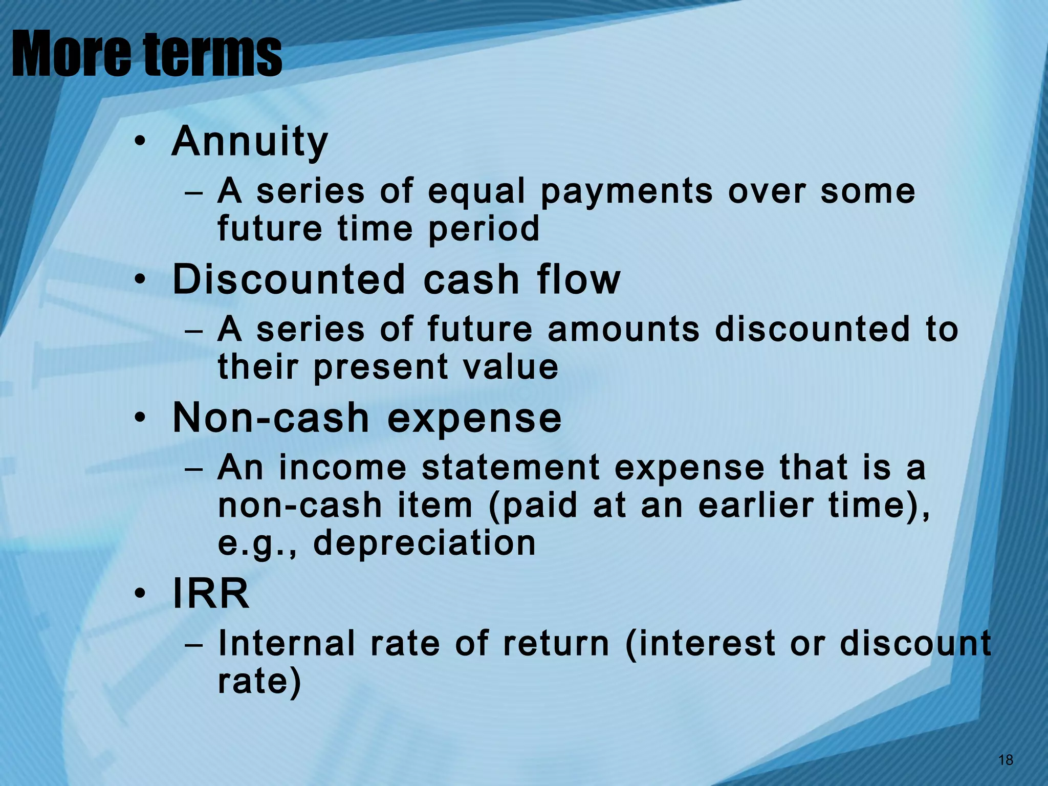 More terms
    • Annuity
      – A series of equal payments over some
        future time period
    • Discounted cash flow
      – A series of future amounts discounted to
        their present value
    • Non-cash expense
      – An income statement expense that is a
        non-cash item (paid at an earlier time),
        e.g., depreciation
    • IRR
      – Internal rate of return (interest or discount
        rate)

                                                        18
 
