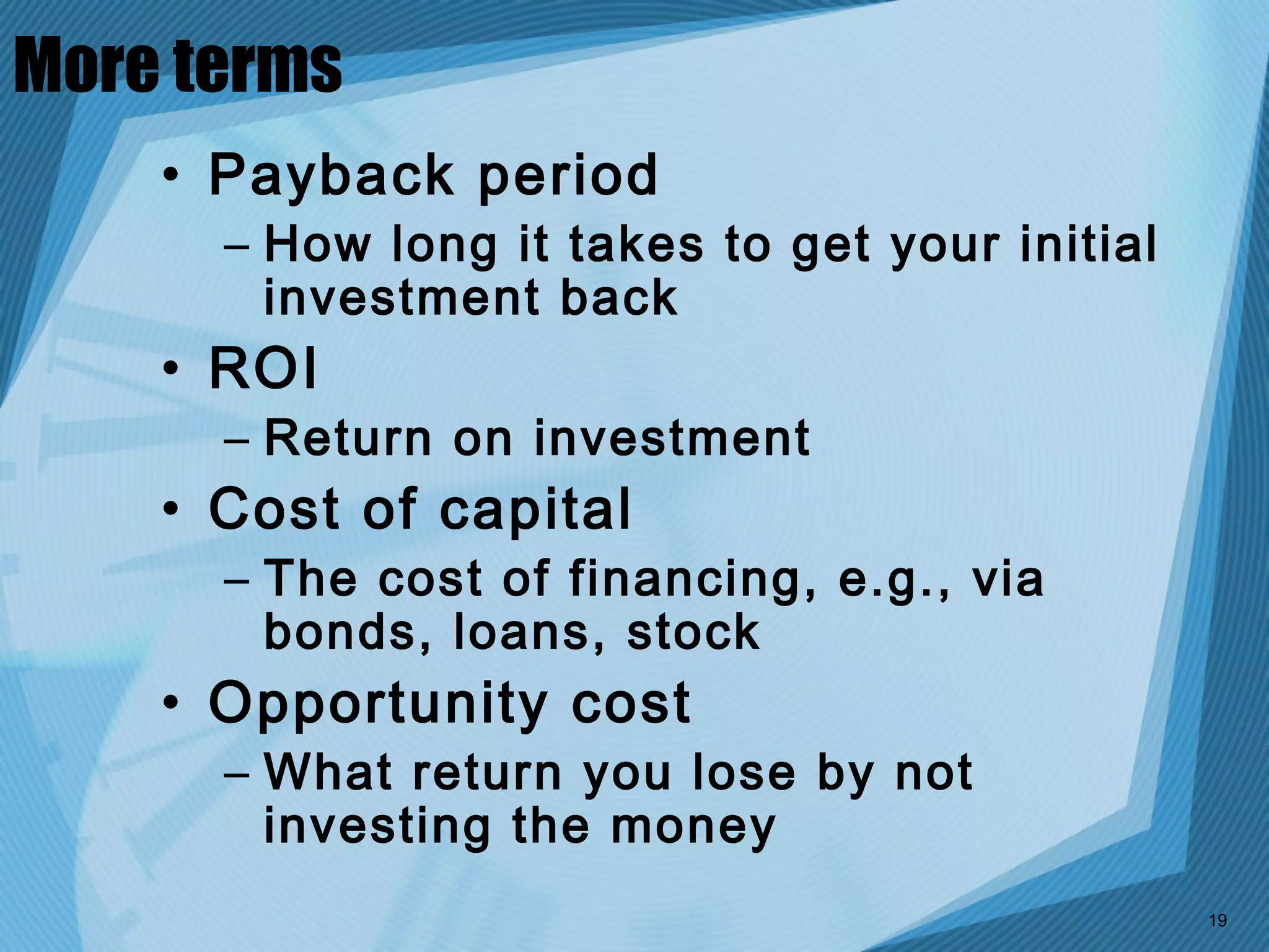 More terms
    • Payback period
      – How long it takes to get your initial
        investment back
    • ROI
      – Return on investment
    • Cost of capital
      – The cost of financing, e.g., via
        bonds, loans, stock
    • Opportunity cost
      – What return you lose by not
        investing the money
                                                19
 