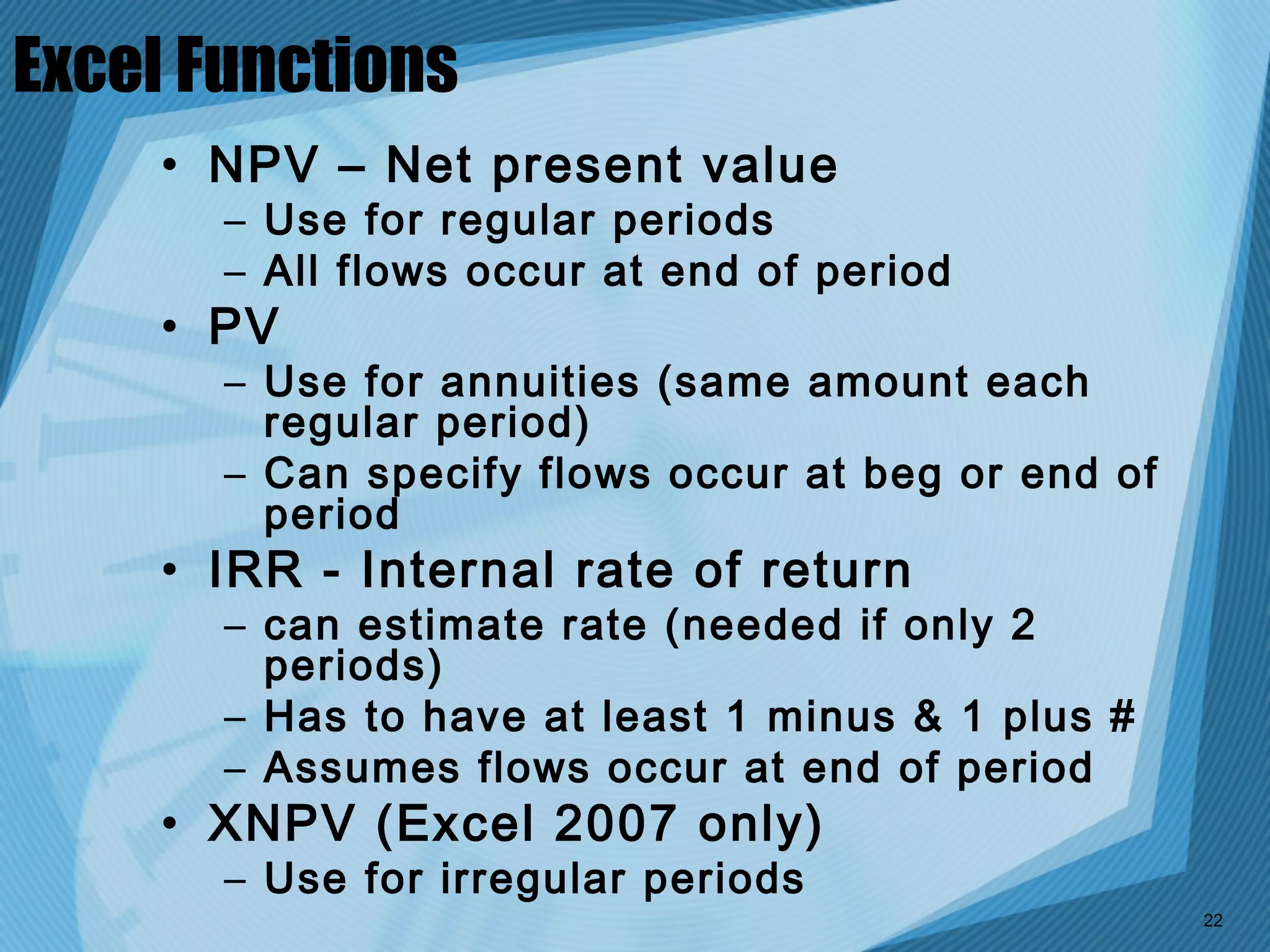 Excel Functions
    • NPV – Net present value
       – Use for regular periods
       – All flows occur at end of period
    • PV
       – Use for annuities (same amount each
         regular period)
       – Can specify flows occur at beg or end of
         period
    • IRR - Internal rate of return
       – can estimate rate (needed if only 2
         periods)
       – Has to have at least 1 minus & 1 plus #
       – Assumes flows occur at end of period
    • XNPV (Excel 2007 only)
       – Use for irregular periods
                                                    22
 