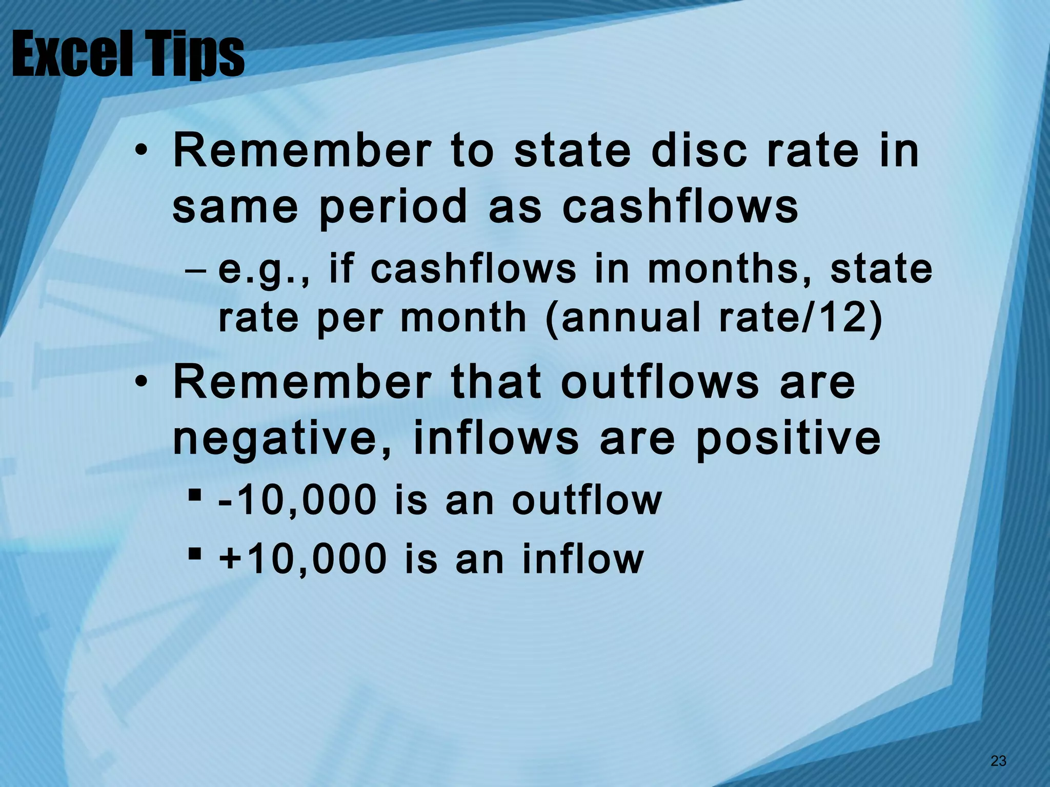 Excel Tips
     • Remember to state disc rate in
       same period as cashflows
       – e.g., if cashflows in months, state
         rate per month (annual rate/12)
     • Remember that outflows are
       negative, inflows are positive
        -10,000 is an outflow
        +10,000 is an inflow



                                               23
 