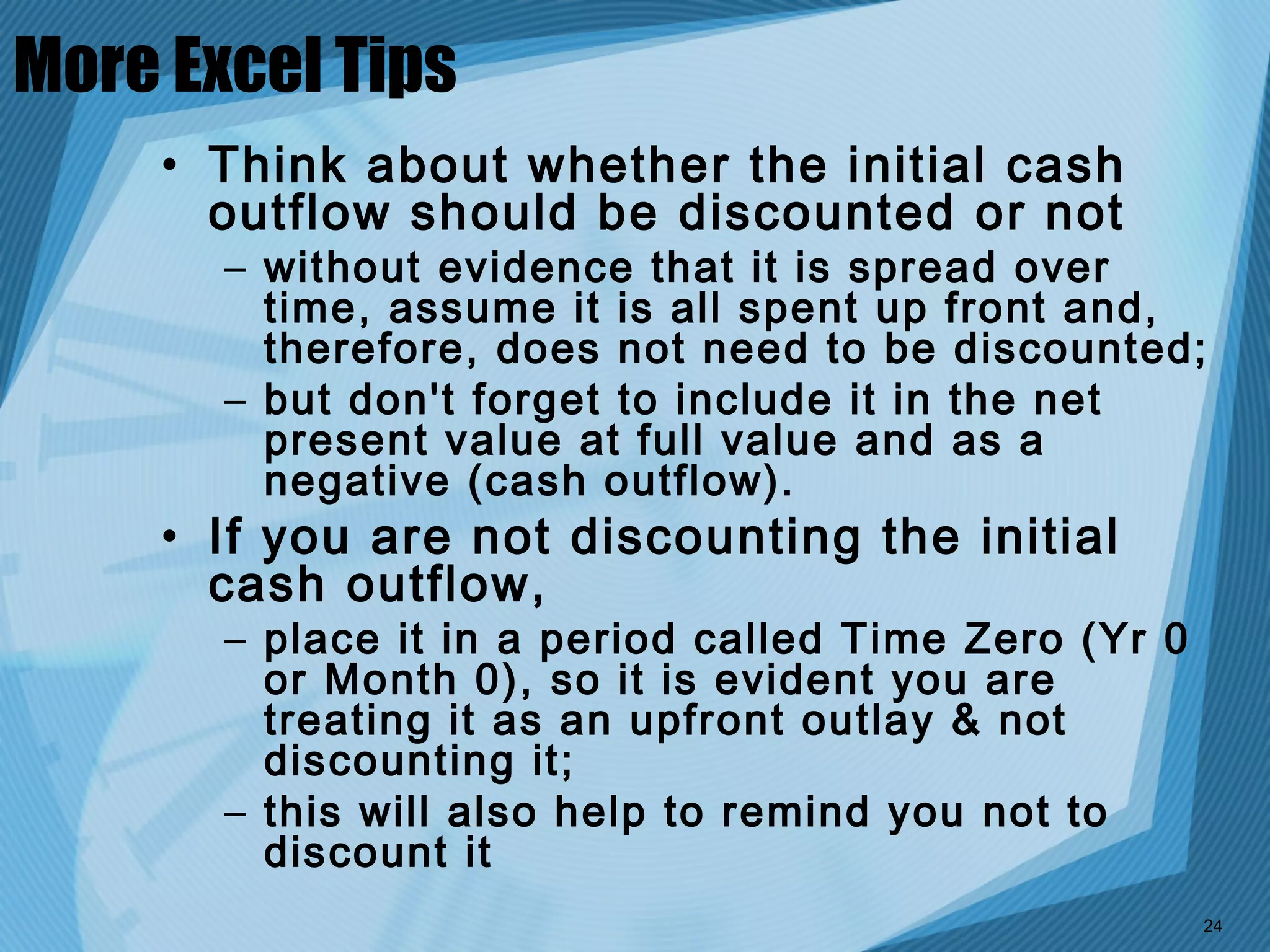 More Excel Tips
     • Think about whether the initial cash
       outflow should be discounted or not
       – without evidence that it is spread over
         time, assume it is all spent up front and,
         therefore, does not need to be discounted;
       – but don't forget to include it in the net
         present value at full value and as a
         negative (cash outflow).
     • If you are not discounting the initial
       cash outflow,
       – place it in a period called Time Zero (Yr 0
         or Month 0), so it is evident you are
         treating it as an upfront outlay & not
         discounting it;
       – this will also help to remind you not to
         discount it
                                                       24
 
