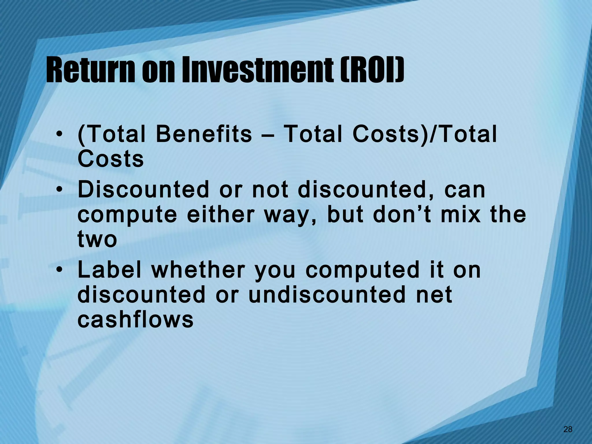 Return on Investment (ROI)
• (Total Benefits – Total Costs)/Total
  Costs
• Discounted or not discounted, can
  compute either way, but don’t mix the
  two
• Label whether you computed it on
  discounted or undiscounted net
  cashflows



                                          28
 
