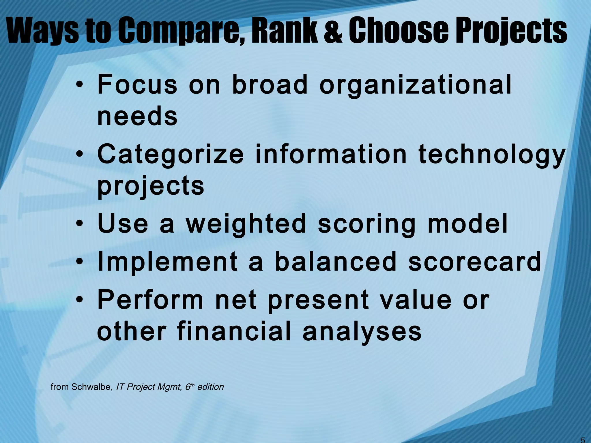 Ways to Compare, Rank & Choose Projects
         • Focus on broad organizational
           needs
         • Categorize information technology
           projects
         • Use a weighted scoring model
         • Implement a balanced scorecard
         • Perform net present value or
           other financial analyses
   from Schwalbe, IT Project Mgmt, 6th edition
 