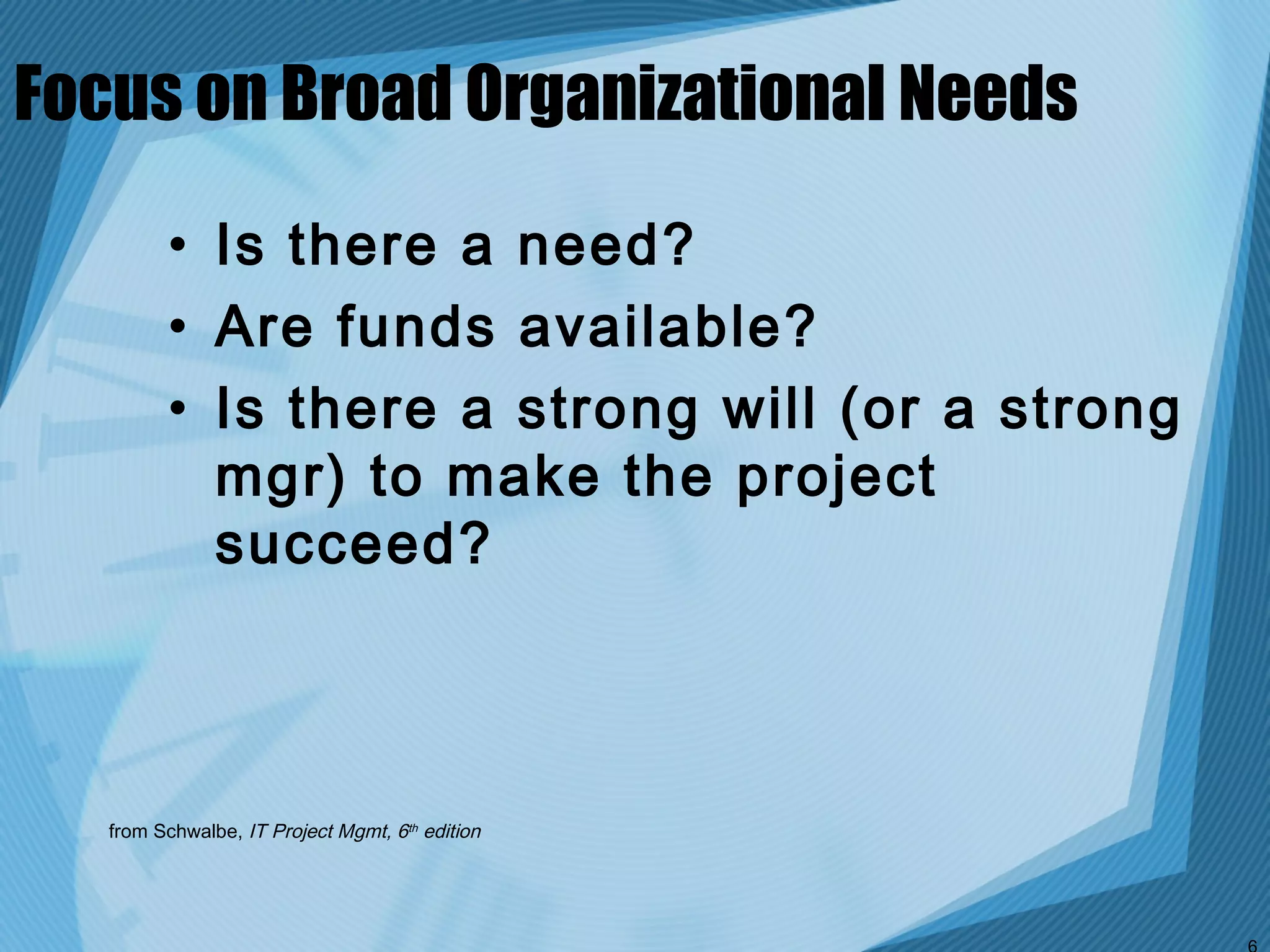 Focus on Broad Organizational Needs

         • Is there a need?
         • Are funds available?
         • Is there a strong will (or a strong
           mgr) to make the project
           succeed?



   from Schwalbe, IT Project Mgmt, 6th edition
 