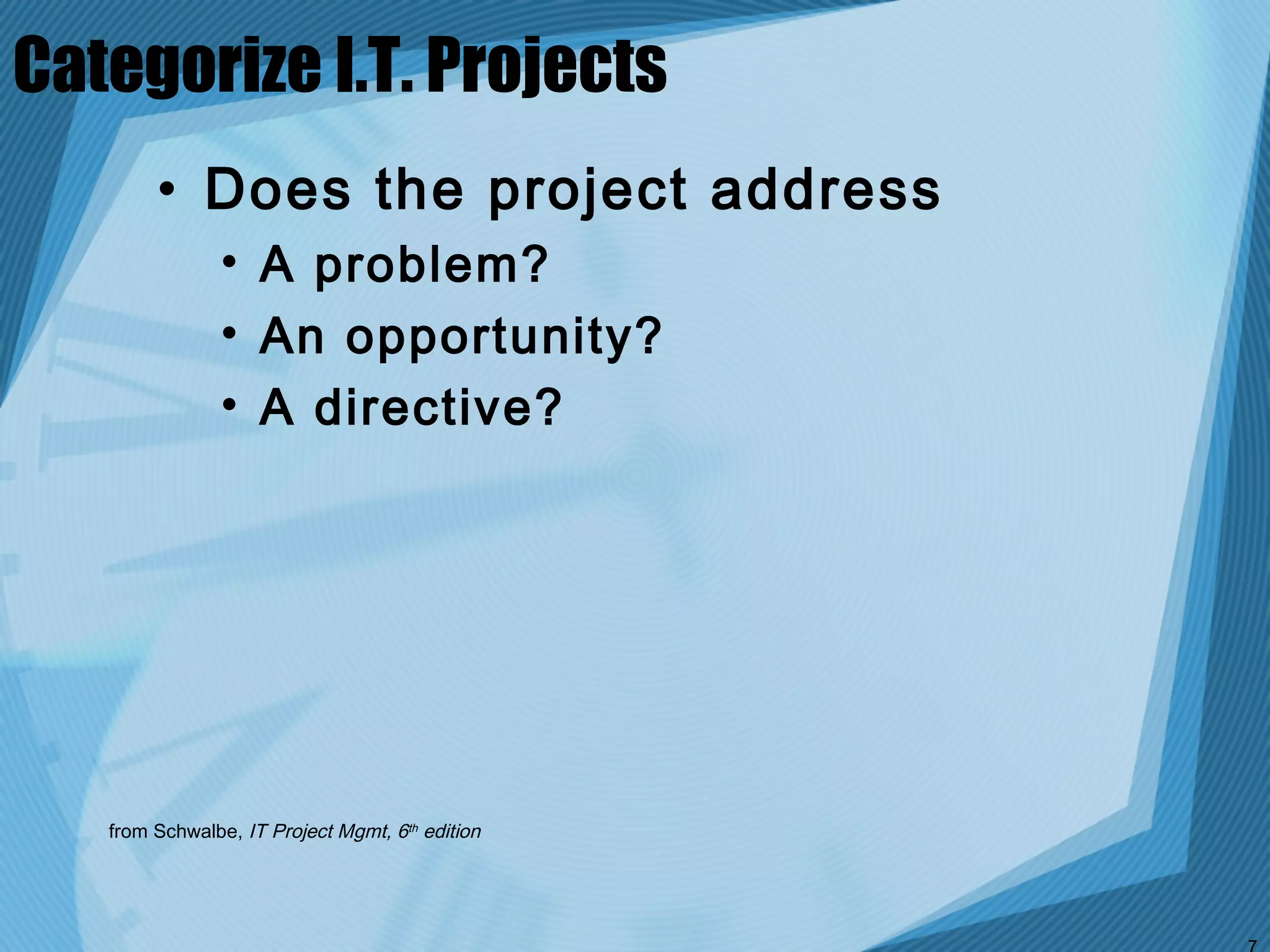 Categorize I.T. Projects
        • Does the project address
               • A problem?
               • An opportunity?
               • A directive?




   from Schwalbe, IT Project Mgmt, 6th edition
 