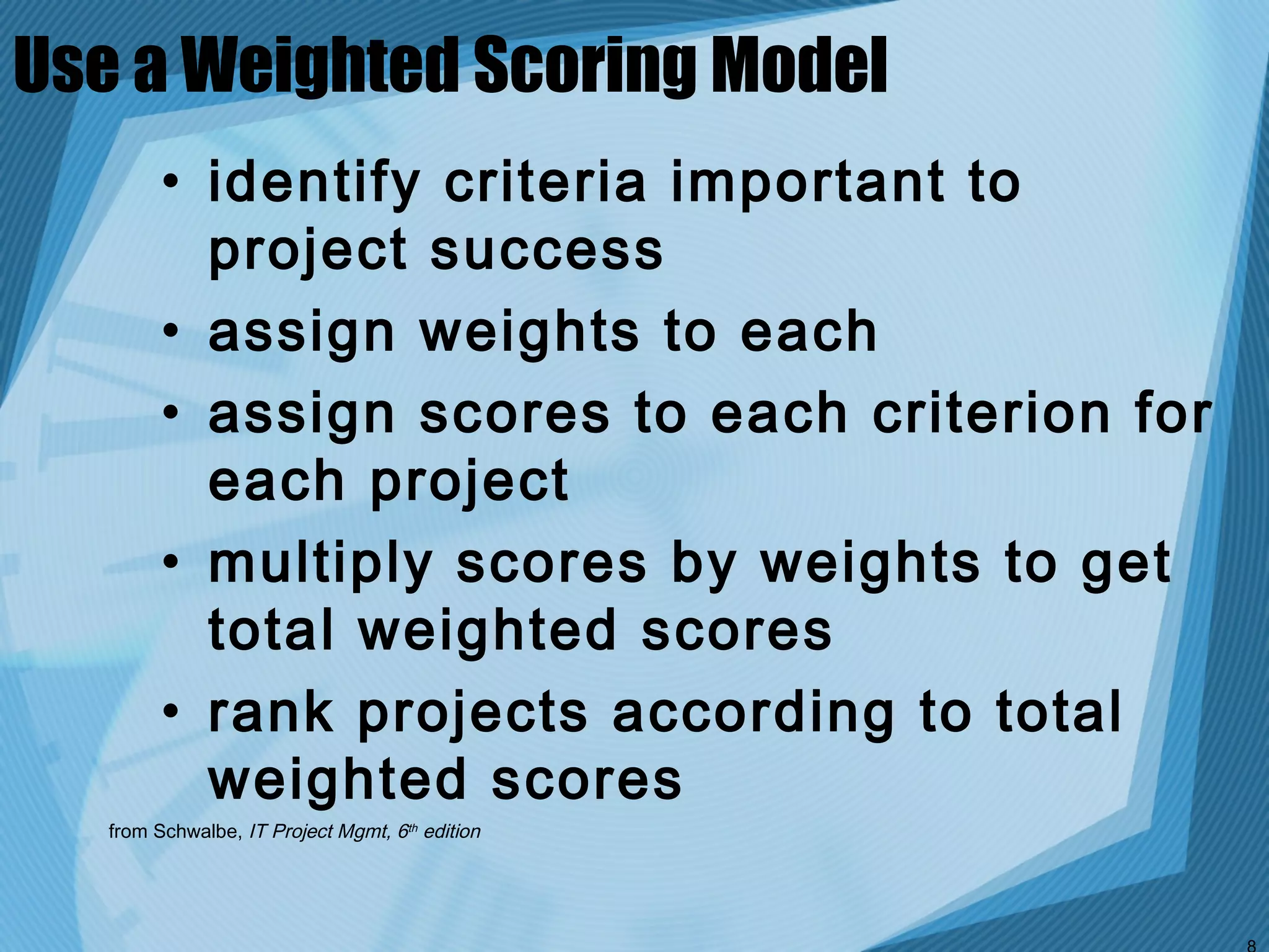 Use a Weighted Scoring Model
         • identify criteria important to
           project success
         • assign weights to each
         • assign scores to each criterion for
           each project
         • multiply scores by weights to get
           total weighted scores
         • rank projects according to total
           weighted scores
   from Schwalbe, IT Project Mgmt, 6th edition
 
