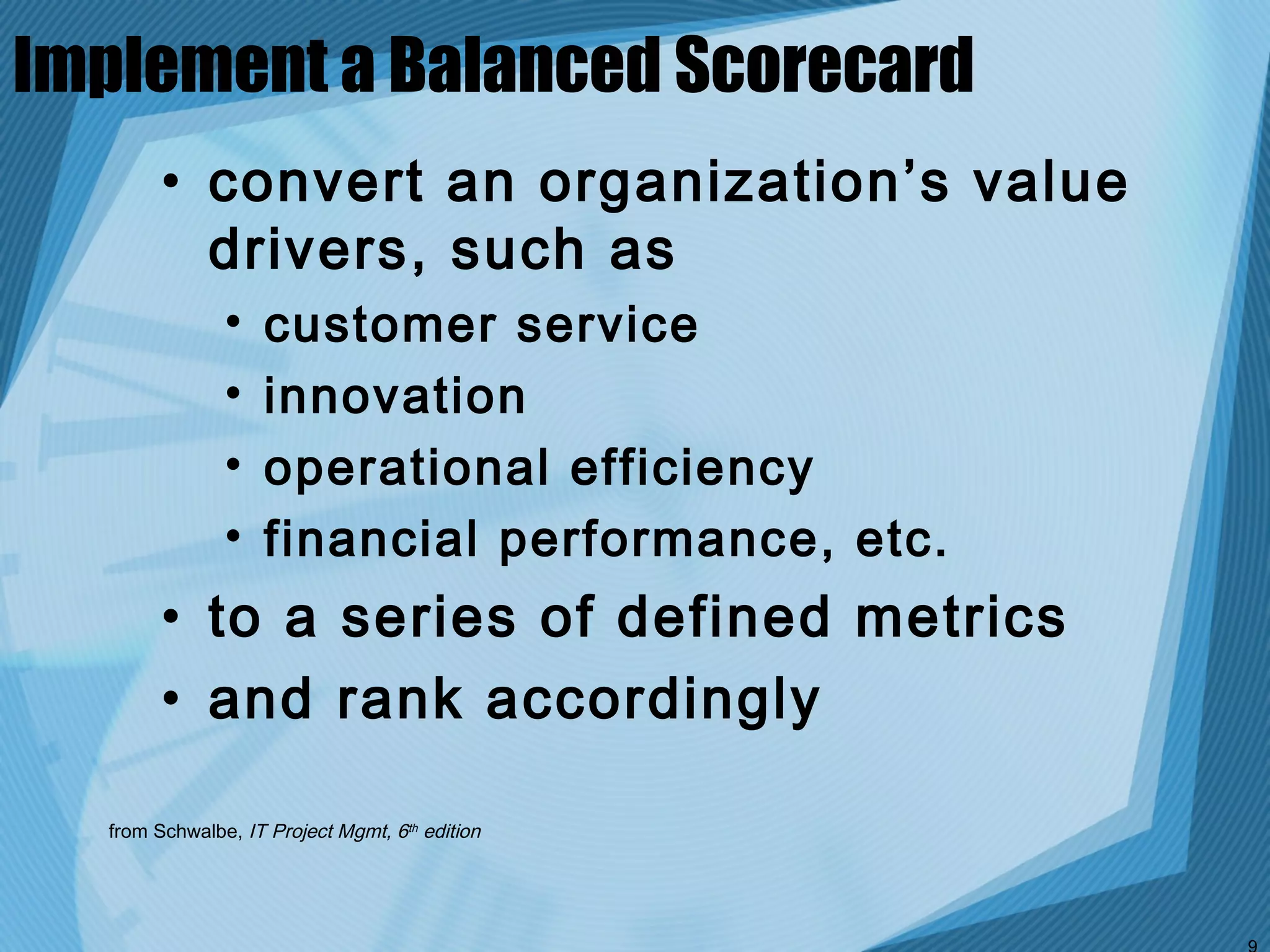 Implement a Balanced Scorecard
        • convert an organization’s value
          drivers, such as
               •   customer service
               •   innovation
               •   operational efficiency
               •   financial performance, etc.
        • to a series of defined metrics
        • and rank accordingly

  from Schwalbe, IT Project Mgmt, 6th edition
 
