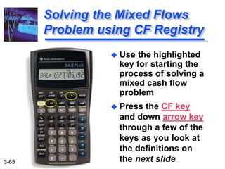 3-65
 Use the highlighted
key for starting the
process of solving a
mixed cash flow
problem
 Press the CF key
and down arrow key
through a few of the
keys as you look at
the definitions on
the next slide
Solving the Mixed Flows
Problem using CF Registry
 