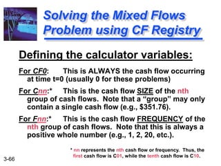 3-66
Defining the calculator variables:
For CF0: This is ALWAYS the cash flow occurring
at time t=0 (usually 0 for these problems)
For Cnn:* This is the cash flow SIZE of the nth
group of cash flows. Note that a “group” may only
contain a single cash flow (e.g., $351.76).
For Fnn:* This is the cash flow FREQUENCY of the
nth group of cash flows. Note that this is always a
positive whole number (e.g., 1, 2, 20, etc.).
Solving the Mixed Flows
Problem using CF Registry
* nn represents the nth cash flow or frequency. Thus, the
first cash flow is C01, while the tenth cash flow is C10.
 